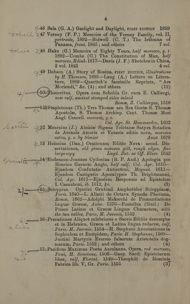 . //-46 Sala (G. A.) Gaslight and Daylight, rirst epirion 1859 SDOUer J: 47 Verney (F. P.) Memoirs of the Verney Family, vol. II, portraits, 1892—Bidwell (C. T.) The Isthmus of Panama, front. 1865; and others 7 vol. svulvet 2/48 Hake (G.) Memoirs of Highty Years, half morocco, g. t. 1892—Combe (G.) The Constitution of Man, half morocco, Hdinb. 1817—Davis (J. F.) Sketches in China, 2 vol. 1841 A vol. 9/49 Dobson (A.) Story of Rosina, First EDITION, illustrations by H. Thomson, 1895—Lang (A.) Letters on Litera- ture, 1889—Quaritch’ s facsimile Reprints, “ Ars Moriendi,” &amp;c. (4) ; and others (12) a -504Pheocritus, Opera cum Scholiis Gr. cura Z. Calliergi, , new calf, ancient stamped sides inlaid Rome, Z. Calliergus, 1516 te ee oa (Th.) Tres Thome seu Res Geste S. Thomes Apostole, S. Thome Archiep. Cant. Thome Mori Angl. Cancell. morocco, 9: e. . ie Col. Agr. St. Hemmerden, 1603 A ert We /52 Meursius (J.) Aloisie Sigeeae Toletanse Satyra Sotadica de Arcanis Amoris et Veneris editio nova, morocco extra, g. e. by Simier Amst. 1678 ¥Y. 53 Heinsius (Dan.) Orationum Editio Nova: acced. Dis- sertationes, old green morocco gilt, rough edges, fine large copy Lugd. Bat. ex Off. Hlzev. 1642 PAA: ce a Pll i bane -Joannes Cydonius (R. P. And.) Apologia pro m4 Henrico Garneto Anglo, half calf, OUol. Agr. 1610— Ejusdem Confutatio Anticotoni, Mogunt. 1611— Ejusdem Castigatio Apocalypsis Th. Brightmanni, | Col. Agr. 1611—Hjusdem Responsio ad Epistolam / ~ _ I. Casauboni, 2b. 1612, &amp;c. (3) 2) ——65:Beioppius. Oporini Grubinii Amphotides Scioppiane, ae Paris. 1640—L. Allatii de Octava Synodo Photiana, Rome, 1662—Adolphi Mekerchi de Pronuntiatione lingue Greece, Antw. 1576—Postellus (Guil.) De Prisco Latins et Greece Lingue Charactere, with the two tables, Paris, M. Juvenis, 1552 (4) G / ——— 56Precationes Aliquot celebriores e Sacris Bibliis desumpte y f et in Hebraica, Greca et Latina lingua redacte, calf, a ae Paris. M. Juvenis, 1554—H. Stephani Annotationes in Sophoclem et Euripidem, Paris. H. Stephanus, 1568— Justini Martyris Eversio falsorum Aristotelis dog- matum, Paris. 1552; and others (4) | owe 074/Pacificus Maximus Poeta Asculanus. Opera, red morocco, )/- Fani, H. Soncinus, 1506—Gasp. Sardi Epistolarum Spe liber, calf, Florent. 1549—Theophili de Hominis Fabrica lib. V, Gr. Paris. 1555 (3)