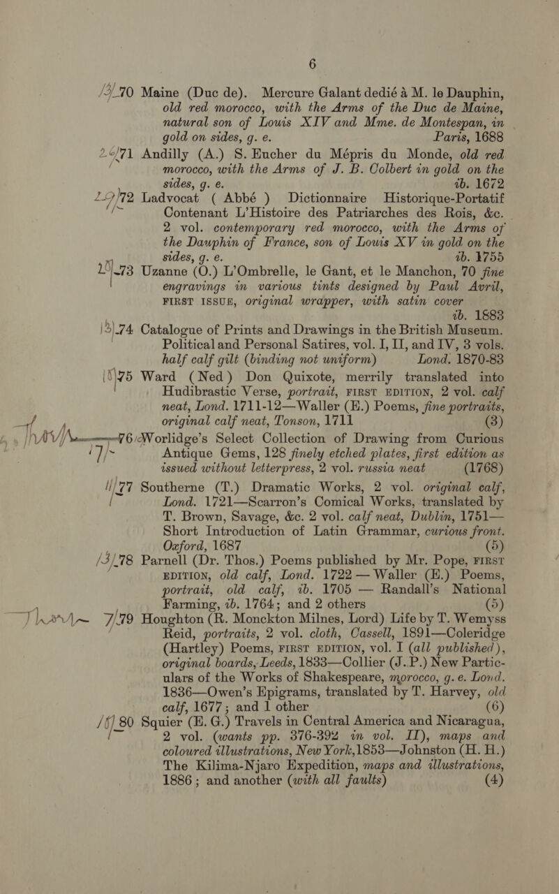 /3, _70 Maine (Duc de). Mercure Galant dedié 4 M. le Dauphin, old red morocco, with the Arms of the Duc de Maine, natural son of Lowis XIV and Mme. de Montespan, in gold on sides, g. e. Paris, 1688 7 Andilly (A.) S. Hucher du nee du Monde, old red morocco, with the Arms of J. B. Colbert in gold on the sides, g. €. ab. 1672 772 Ladvocat ( Abbé ) Dictionnaire Historique-Portatif a i Contenant L’Histoire des Patriarches des Rois, &amp;e. — 2 vol. contemporary red morocco, with the Arms of ae Pci of France, son of Lows XV in gold on the ab. 4755 15173 tttne (0.) L’Ombrelle, le Gant, et le Manchon, 70 jine | engravings in various tints designed by Paul Avril, FIRST ISSUE, original wrapper, with satin cover ab. 1883 |3) 04 Catalogue of Prints and Drawings in the British Museum. Political and Personal Satires, vol. I, II, and IV, 3 vols. half calf gilt (binding not uniform) Lond. 1870-83 (1\75 Ward (Ned) Don Quixote, merrily translated into Hudibrastic Verse, portrait, FIRST EDITION, 2 vol. calf neat, Lond. 1711-12—Waller (H.) Poems, fine portraits, original calf neat, Tonson, 1711 (3) hav) \nemmneel 6 AW orlidge’s Select Collection of Drawing from Curious ( bi Antique Gems, 128 finely etched plates, first edition as issued without letterpress, 2 vol. russia neat (1768) (77 Southerne (T.) Dramatic Works, 2 vol. original calf, / Lond. 1721—Scarron’s Comical Works, translated by T. Brown, Savage, &amp;. 2 vol. calf neat, Dublin, 1751— Short Introduction of Latin Grammar, curious front. Oxford, 1687 (5) /3/. 78 Parnell (Dr. Thos.) Poems published by Mr. Pope, First EDITION, old calf, Lond. 1722 — Waller (H.) Poems, portrait, old calf, 7b. 1705 — Randall’s National Farming, 1b. 1764; and 2 others (5) Than \~ 7 79 Houghton (R. Monckton Milnes, Lord) Life by T. Wemyss Reid, portraits, 2 vol. cloth, Cassell, 1891—Coleridge (Hartley) Poems, FIRST EDITION, vol. I (all published), original boards, Leeds, 1833—Collier (J..P.) New Partic- ulars of the Works of Shakespeare, morocco, g. e. Lond. 1836—Owen’s Epigrams, translated by T. Harvey, old calf, 1677; and 1 other (6) /§) 80 Squier (EH. G. ) Travels in Central America and Nicaragua, i 2 vol. (wants pp. 376-392 in vol. ID), maps and coloured illustrations, New York,1853—Johnston (H. H.) The Kilima-Njaro Expedition, maps and illustrations, 1886 ; and another (with all faults) (4)