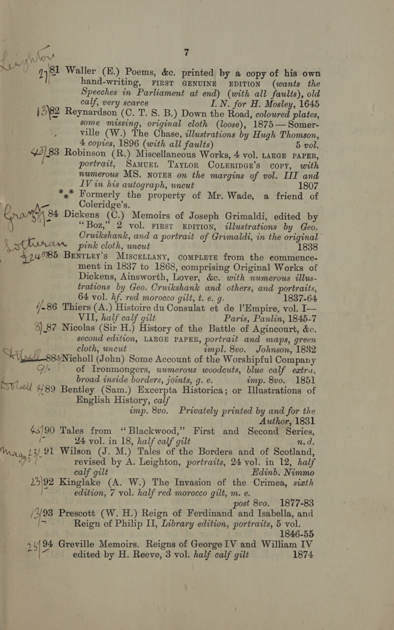 ae Jor! : 0 9481 Waller (E.) P i 17° aller (E.) Poems, &amp;c. printed by a copy of his own hand-writing, FIRST GENUINE EDITION (wants the Speeches in Parliament at end) (with all faults), old calf, very scarce I.N. for H. Mosley, 1645 | 5'82 Reynardson (C. T. 8. B.) Down the Road, coloured plates, some missing, original cloth (loose), 1875 — Somer- ville (W.) The Chase, illustrations by Hugh Thomson, 4 copies, 1896 (with all faults) 5 vol. . $3) 83 Robinson (R.) Miscellaneous Works, 4 vol. LARGE PAPER, — Y portrait, Samurt Taytor ConeripGe’s copy, with numerous MS. NOTES on the margins of vol. III and LV in his autograph, uncut 1807 *«* Formerly the property of Mr. Wade, a friend of : Coleridge’s. qos Dickens (C.) Memoirs of Joseph Grimaldi, edited by “Boz,” 2 vol. FIRST EDITION, illustrations by Geo. Cruikshank, and a portrait of Grimaldi, in the original pink cloth, uncut 1838 | °24°85 Benrizy’s Miscenuany, compiete from the eommence- ment in 1837 to 1868, comprising Original Works of Dickens, Ainsworth, Lover, &amp;c. with numerous illus- trations by Geo. Cruikshank and others, and portraits, 64 vol. hf. red morocco gilt, t. e. g. 1837-64 //.86 Thiers (A.) Histoire du Consulat et de Empire, vol. I— VII, half calf gilt Paris, Paulin, 1845-7 8) _87 Nicolas (Sir H.) History of the Battle of Agincourt, &amp;c. second edition, LARGE PAPER, portrait and maps, green ean cloth, uncut mpl. 8vo. Johnson, 1882 Sit ess icholl (John) Some Account of the Worshipful Company Q/- of Ironmongers, nwmerous woodcuts, blue calf eatru, : broad inside borders, joints, g. e. imp. 8vo. 1851 #89 Bentley (Sam.) Excerpta Historica; or Illustrations of English History, calf ump. 8vo. Privately printed by and for the Author, 1831 vas) 90 Tales from ‘ Blackwood,” First and Second Series, ‘* 24 vol. in 18, half calf gilt n.d. Way 13) 91 Wilson (J. M.) Tales of the Borders and of Scotland, Wy [- revised by A. Leighton, portraits, 24 vol. in 12, half calf gilt Edinb. Nimmo mde Kinglake (A. W.) The Invasion of the Crimea, sixth } edition, 7 vol. half red morocco gilt, m. e. post 8vo. 1877-83 i 93 Prescott (W. H.) Reign of Ferdinand and Isabella, and a Reign of Philip II, Library edition, portraits, 5 vol. 1846-55 + edited by H. Reeve, 3 vol. half calf gilt 1874: