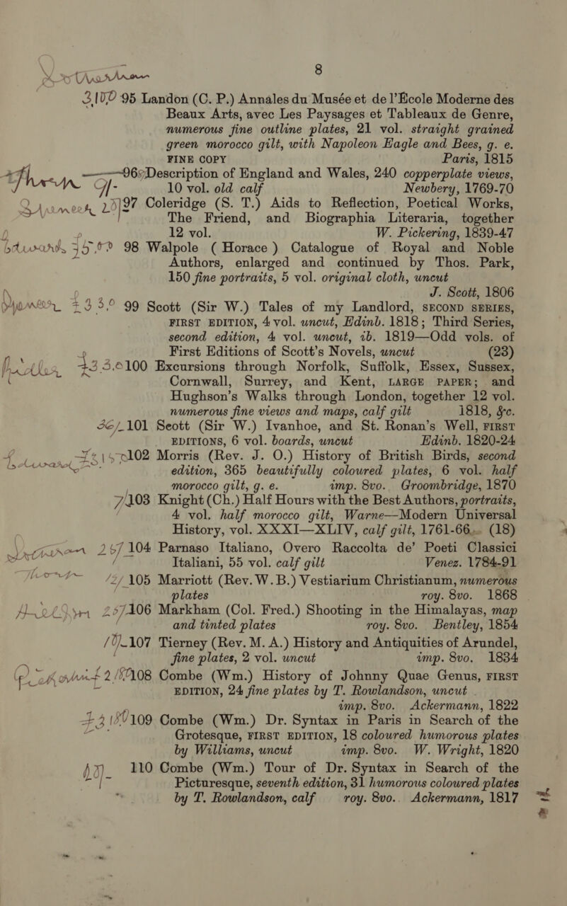 Soo samen : 3102 95 Landon (C. P.) Annales du Musée et de l’Ecole Moderne des Beaux Arts, avec Les Paysages et Tableaux de Genre, numerous fine outline plates, 21 vol. straight grained green morocco gilt, with Napoleon Hagle and Bees, g. e. FINE COPY Paris, 1815 hen Bone. “Description of England and Wales, 240 copperplate views, 10 vol. old calf Newbery, 1769-70 2s ooh, @ gt Coleridge (S. T.) Aids to Reflection, Poetical Works, a The Friend, and _ Biographia Literari ia, together 12 vol. W. Pickering, 1839-47 bdvwarnk 45, °° 98 Walpole ( Horace ) Catalogue of Royal and Noble Authors, enlarged and continued by Thos. Park, 150 fine portraits, 5 vol. original cloth, uncut (\ J. Scott, 1806 HWmenr F x 3,° 99 Scott (Sir W.) Tales of my Landlord, sEconpD SERIES, FIRST EDITION, 4 vol. wncut, Hdinb. 1818; Third Series, second edition, 4 vol. uneut, ib. 1819—Odd vols. of ? First Editions of Scott’s Novels, uncut (23) p, Athos, 33 3.0100 Excursions through Norfolk, Suffolk, Essex, Sussex, ( Cornwall, Surrey, and Kent, LARGE PAPER; and Hughson’s Walks through London, together 12 vol. numerous fine views and maps, calf gilt 1818, Se. 2/101 Seott (Sir W.) Ivanhoe, and St. Ronan’s Well, rirsr EDITIONS, 6 vol. boards, uncut Edinb. 1820- 24 re. e102 Morris (Rev. J. O.) History of British Birds, second edition, 365 beautifully coloured plates, 6 vol. half | morocco gilt, g. e amp. 8vo.. Groombridge, 1870 7/1038 Knight (Ch.) Half Hours with the Best Authors, portraits, | 4 vol, half morocco gilt, Warne—Modern Universal History, vol. XX XI—XLIYV, calf gilt, 1761-66... (18) Vat tron’ me os Parnaso Italiano, Overo Raccolta de’ Poeti Classici «i Petgieakol 2 ; Italiani, 55 vol. calf gilt Venez. 1784-91 sg ‘2/105 Marriott (Rev. W.B.) Vestiarium Christianum, numerous plates roy. 8v0. 1868 Pi y Reaver 297106 Markham (Col. Fred.) Shooting in the Himalayas, map and tinted plates roy. 8vo. Bentley, 1854 / d} 107 Tierney (Rev. M. A.) History and Antiquities of Arundel, fine plates, 2 vol. uncut ump. 8vo. 1834. (PL eh ant 2/508 Combe (Wm.) History of Johnny Quae Genus, FIRST EDITION, 24 fine plates by T. Rowlandson, uncut . imp. 8vo. Ackermann, 1822 # iB (27109 Combe (Wm.) Dr. Syntax in Paris in Search of the Grotesque, FIRST EDITION, 18 coloured humorous plates by Williams, uncut imp. 8vo. W. Wright, 1820 b2) 110 Combe (Wm.) Tour of Dr. Syntax in Search of the 4 Picturesque, seventh edition, 31 humorous coloured plates by T. Rowlandson, calf roy. 8vo.. Ackermann, 1817 om yf,