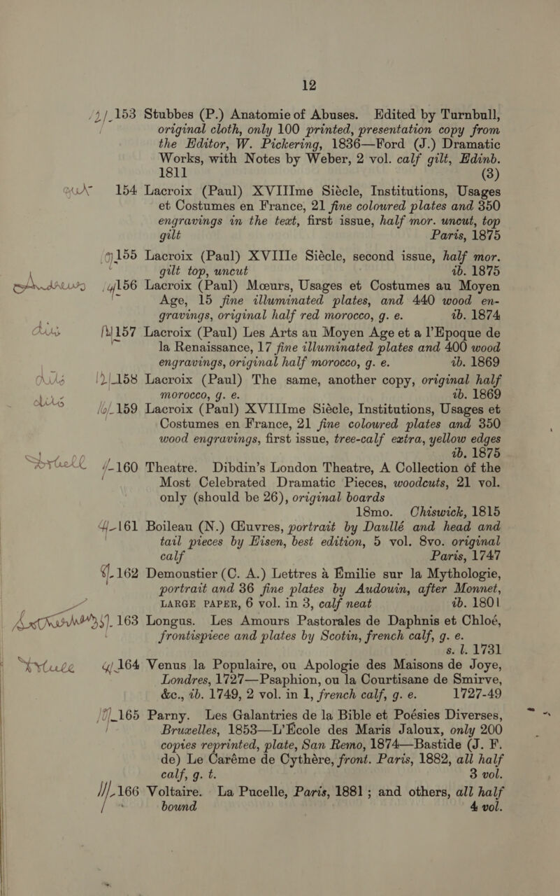 AAS 12 /5 d/- 153 Stubbes (P.) Anatomie of Abuses. Edited by Turnbull, original cloth, only 100 printed, presentation copy from the Editor, W. Pickering, 1836—Ford (J.) Dramatic Works, with Notes by Weber, 2 vol. calf gilt, Hdinb. 1811 (3) 154 Lacroix (Paul) XVIIIme Siécle, Institutions, Usages et Costumes en France, 21 fine coloured plates and 350 engravings in the text, first issue, half mor. uncut, top gilt Paris, 1875 (gis Lacroix (Paul) XVIIle Siécle, second issue, half mor. gilt top, uncut ab. 1875 /Y156 Lacroix (Paul) Mceurs, Usages et Costumes au Moyen ' Age, 15 fine illuminated plates, and 440 wood en- gravings, original half red morocco, g. e. ab. 1874 [tl 157 Lacroix (Paul) Les Arts au Moyen Age et a l’Epoque de la Renaissance, 17 fine illuminated plates and 400 wood engravings, original half morocco, g. e. ub. 1869 ')|1658 Lacroix (Paul) The same, another copy, original half MOrocco, Y. €. ab. 1869 /o 159 Lacroix (Paul) XVIIIme Siécle, Institutions, Usages et Costumes en France, 21 fine coloured plates and 350 wood engravings, first j issue, tree-calf extra, yellow edges 1b. 1875 /-160 Theatre. Dibdin’s London Theatre, A Collection of the Most Celebrated Dramatic Pieces, woodcuts, 21 vol. only (should be 26), original boards 18mo. Chiswick, 1815 Y- 161 Boileau (N.) Ciuvres, portrait by Daullé and head and tail pieces by Eisen, best edition, 5 vol. 8vo. original calf Paris, 1747 q. 162 Demoustier (C. A.) Lettres 4 Emilie sur la Mythologie, portrait and 36 fine plates by Audouin, after Monnet, LARGE PAPER, 6 vol. in 3, calf neat ab. 1801  SSytute frontispiece and plates by Scotin, french calf, g. e. s. l. 1731 y/ 164 Venus la Populaire, on Apologie des Maisons de Joye, Londres, 172'7—Psaphion, ou la Courtisane de Smirve, &amp;e., ib. 1749, 2 vol. in 1, french calf, g. e. 1727-49 /7/.165 Parny. Les Galantries de la Bible et Poésies Diverses, / Bruzelles, 1853—L’Ecole des Maris Jaloux, only 200 copies reprinted, plate, San Remo, 1874—Bastide (J. F. de) Le Caréme de Cythére, front. Paris, 1882, all half calf, g. t. 3 vol. i), iia 166 Voltaire. La Pucelle, Paris, 1881; and others, all half bound 4 vol. “yy