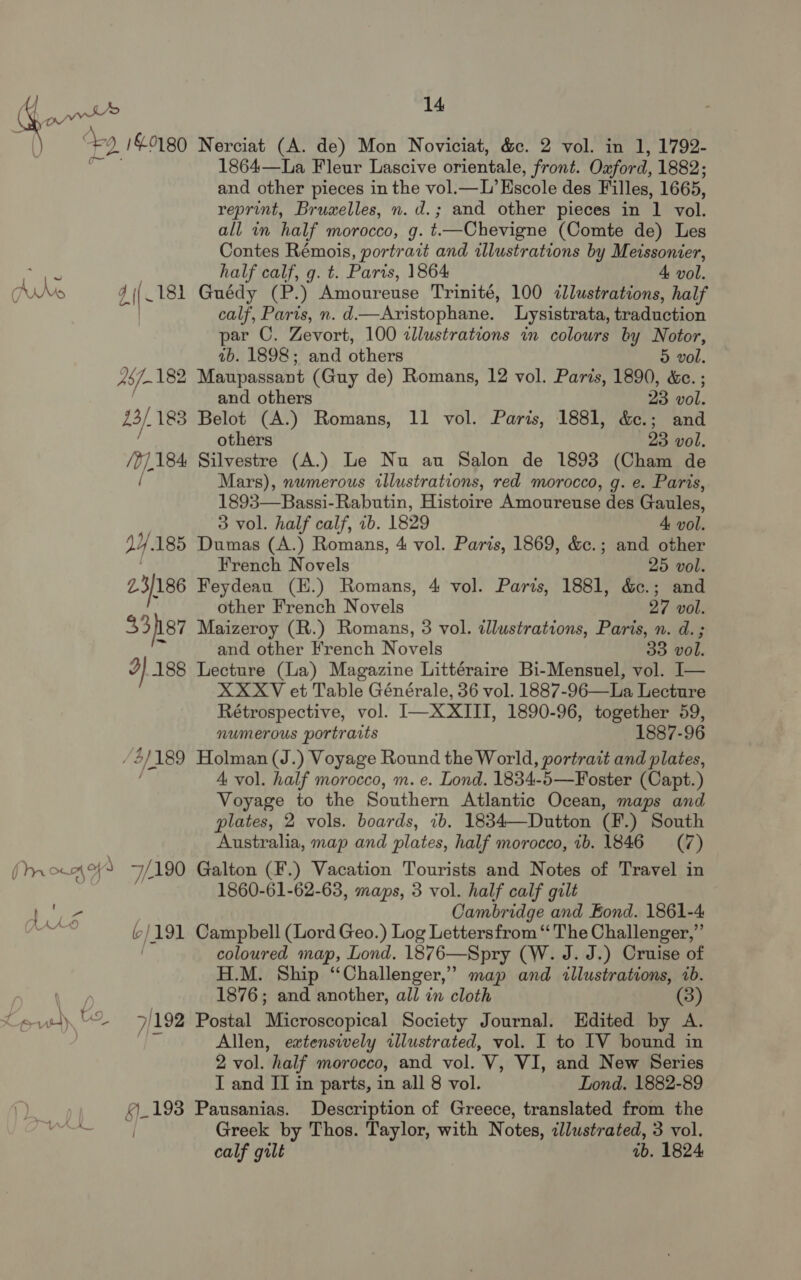 1864—La Fleur Lascive orientale, front. Oxford, 1882; and other pieces in the vol.—L’ Escole des Filles, 1665, reprint, Bruxelles, n. d.; and other pieces in 1 vol. all in half morocco, g. t.—Chevigne (Comte de) Les Contes Rémois, portrait and illustrations by Meissonier, aes half calf, g. t. Paris, 1864 4 vol. dds d\\- 181 Guédy (P.) Amoureuse Trinité, 100 dlustrations, half calf, Paris, n. d—Aristophane. Lysistrata, traduction par C. Zevort, 100 clustrations in colours by Notor, ab. 1898; and others 5 vol. 457-182 Maupassant (Guy de) Romans, 12 vol. Paris, 1890, &amp;e. ; and others 23 CAL, 23/. 183 Belot (A.) Romans, 11 vol. Paris, 1881, &amp;c.; and others 23 vol. /0],.184 Silvestre (A.) Le Nu au Salon de 1893 (Cham de / Mars), numerous illustrations, red morocco, g. e. Paris, 1893—Bassi-Rabutin, Histoire Amourense des Gaules, 3 vol. half calf, 2b. 1829 4 vol. dy. 185 Dumas (A.) Romans, 4 vol. Paris, 1869, &amp;c.; and other French Novels 25 vol. 23/186 Feydeau (H.) Romans, 4 vol. Parts, 1881, &amp;c.; and other French Novels 27 vol. 33 hs7 Maizeroy (R.) Romans, 3 vol. tllustrations, Paris, n. d. ; cs and other French N. ovels 33 vol. J) 188 Lecture (La) Magazine Littéraire Bi-Mensuel, vol. I— XXXV et Table Générale, 36 vol. 1887-96—La Lecture Rétrospective, vol. I—X XIII, 1890-96, together 59, numerous portraits 1887-96 / 2/189 Holman (J.) Voyage Round the World, portrait and plates, 4 vol. half morocco, m. e. Lond. 1834-5—Foster (Capt. ) Voyage to the Southern Atlantic Ocean, maps and plates, 2 vols. boards, ib. 1834—Dutton (F.) South Australia, map and plates, half morocco, ib. 1846 (7) fm on 49 eis 190 Galton (F.) Vacation Tourists and Notes of Travel in 1860-61-62-63, maps, 3 vol. half calf gilt Bax. Cambridge and Fond. 1861-4 Santee b| /191 Campbell (Lord Geo.) Log Lettersfrom “ The Challenger,” coloured map, Lond. 1876—Spry (W. J.J.) Cruise of H.M. Ship “Challenger,” map and illustrations, 1b. 1876 ; ini another, all in cloth (3) Leu) 7/192 Postal BiieGyespical Society Journal. Edited by A. Allen, extensively illustrated, vol. I to [IV bound in 2 vol. ‘half morocco, and vol. We VI, and New Series I and II in parts, in all 8 vol. Lond. 1882-89 £1193 Pausanias. Description of Greece, translated from the oo Greek by Thos. Taylor, with Notes, illustrated, 3 vol. calf gilt ib. 1824