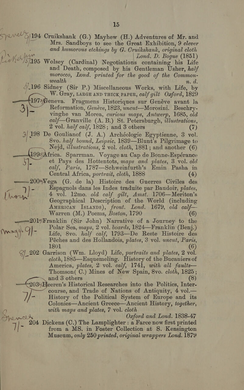 Swe’) 194 Cruikshank (G.) Mayhew (H.) Adventures of Mr. and (! Mrs. Sandboys to see the Great Exhibition, 9 clever | and humorous etchings by G. Oruikshank, original cloth pis By em Lond. D. Bogue (1851) J. /3/195 Wolsey (Cardinal) Negotiations containing his Life and Death, composed by his Gentleman Usher, half morocco, Lond. printed for the good of the Common- wealth n. a. 4/196 Sidney (Sir P.) Miscellaneous Works, with Life, by W. Gray, LARGE AND THICK, PAPER, calf gilt Oxford, 1829 —fis7siieneva Fragmens Historiques sur Genéve avant la 3} ~ Reformation, Genéve, 1823, wncut—Morosini. Beschry- ~ vinghe van Morea, curious maps, Antwerp, 1685, old calf—Granville (A. B.) St. Petersburgh, illustrations, 2 vol. half calf, 1828; and 3 others (7) 3) 198 De Goulianof (J. A.) Archéologie Egyptienne, 3 vol. 8vo. half bound, Leipsic, 1839—Blunt’s Pilgrimage to ~ Nejd, illustrations, 2 vol. cloth, 1881; and another (6) : _—hvasArica Sparrman. Voyage au Cap de Bonne-Espérance ]- et Pays des Hottentots, maps and plates, 3 vol. old calf, Paris, 1787—Schweinfurth’s Emin Pasha in Central Africa, portrait, cloth, 1888 (4) <u 200¢Vega (G. de la) Histoire des Guerres Civiles des a 7) a Hspagnols dans les Indes traduite par Baudoir, plates, Lvs, 4 vol. 12mo. old calf gilt, Amst. 1706—Meriton’s Geographical Description of the World (including American Istanps), front. Lond. 1679, old calf— Warren (M.) Poems, Boston, 1790 (6) ——e2019Franklin (Sir John) Narrative of a Journey to the uy Q Polar Sea, maps, 2 vol. boards, 1824—Franklin (Benj.) Maen, |- Life, 8vo. half calf, 1793—De Reste Histoire des Péches and des Hollandois, plates, 3 vol. uncut, Paris, 1801 (6) he Garrison (Wm. Lloyd) Life, portraits and plates, 2 vol. cloth, 1885—Esquemeling. History of the Bucaniers of America, plates, 2 vol. calf, 1741, with all faults— Thomson( C.) Mines of New Spain, 8vo. cloth, 1825; ‘ni and 3 others (8) 03¢/Bjecren’s Historical Researches into the Politics, Inter- course, and Trade of Nations of Antiquity, 4 vol.— iy, 5: History of the Political System of Hurope and its Colonies—Ancient Greece—Ancient History, together, a) with maps and plates, 7 vol. cloth TrowwrA Oxford and Lond. 1838-47 204 Dickens (C.) The Lamplighter : a Farce now first printed 7| Ki from a MS. in Foster Collection at S. Kensington Museum, only 250 printed, originai wrappers Lond. 1879