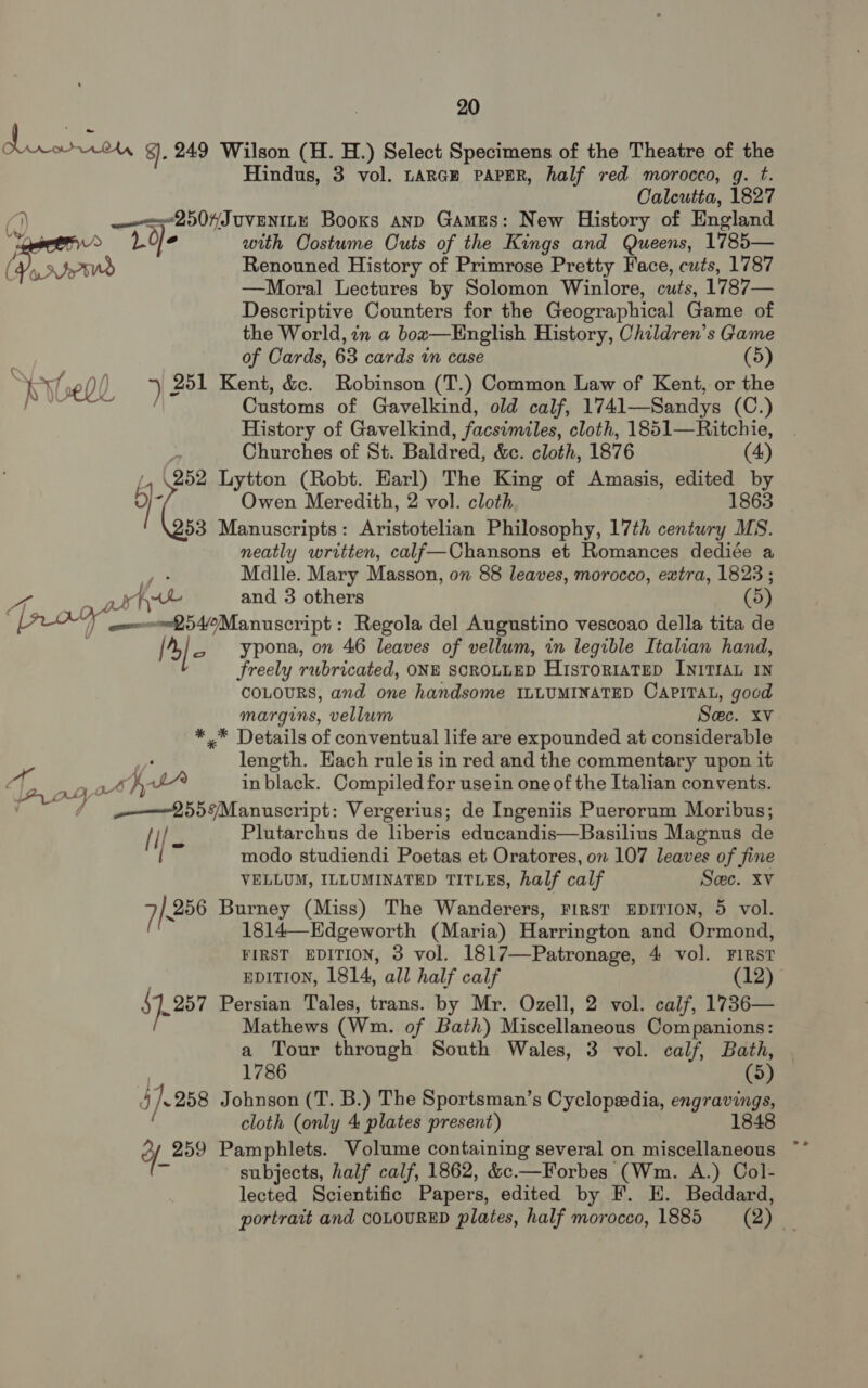 Be reat 8). 249 Wilson (H. H.) Select Specimens of the Theatre of the Hindus, 3 vol. tarce PAPER, half red morocco, g. t. Caleutia, 1827 () ——=2507JUVENILE Books anpD Games: New History of England > Loe with Costume Cuts of the Kings and Queens, 1785— eS Renouned History of Primrose Pretty Face, cuts, 1787 —Moral Lectures by Solomon Winlore, cuts, 1787— Descriptive Counters for the Geographical Game of the World, in a bow—English History, Children’s Game . of Cards, 63 cards in case (5) val 0) ) 251 Kent, &c. Robinson (T.) Common Law of Kent, or the iwak Oe Customs of Gavelkind, old calf, 1741—Sandys (C.) History of Gavelkind, facsimiles, cloth, 1851—Ritchie, Churches of St. Baldred, &c. cloth, 1876 (4) , \252 Lytton (Robt. Earl) The King of Amasis, edited by 5 Owen Meredith, 2 vol. cloth 1863 (c Manuscripts: Aristotelian Philosophy, 17th century MS. neatly written, calf—Chansons et Romances dediée a Malle. Mary Masson, on 88 leaves, morocco, extra, 1823 ; ag a Aven and 3 others (5 , or ommwen54/¢Manuscript: Regola del Augustino vescoao della tita de 4}, ypona, on 46 leaves of vellum, in legible Italian hand, freely rubricated, ONE SCROLLED HisToriatep INITIAL IN COLOURS, and one handsome ILLUMINATED CAPITAL, good margins, vellum Sec. xv *.* Details of conventual life are expounded at considerable length. Hach rule is in red and the commentary upon it ee Oy oy.) jf, pA in black. Compiled for usein one of the Italian convents. aaa 558 Manuscript: Vergerius; de Ingeniis Puerorum Moribus; file Plutarchus de liberis educandis—Basilius Magnus de modo studiendi Poetas et Oratores, on 107 leaves of fine VELLUM, ILLUMINATED TITLES, half calf Sec. xv 7K 256 Burney (Miss) The Wanderers, FIRST EDITION, 5 vol. 1814—Edgeworth (Maria) Harrington and Ormond, FIRST EDITION, 3 vol. 1817—Patronage, 4 vol. FIRST EDITION, 1814, all half calf (12) $1,257 Persian Tales, trans. by Mr. Ozell, 2 vol. calf, 1736— Mathews (Wm. of Bath) Miscellaneous Companions: a Tour through South Wales, 3 vol. calf, Bath, 1786 (5) dj}. 258 Johnson (T. B.) The Sportsman’s Cyclopedia, engravings, cloth (only 4 plates present) 1848 yf 259 Pamphlets. Volume containing several on miscellaneous Wn subjects, half calf, 1862, &c.—Forbes (Wm. A.) Col- lected Scientific Papers, edited by F. EH. Beddard,