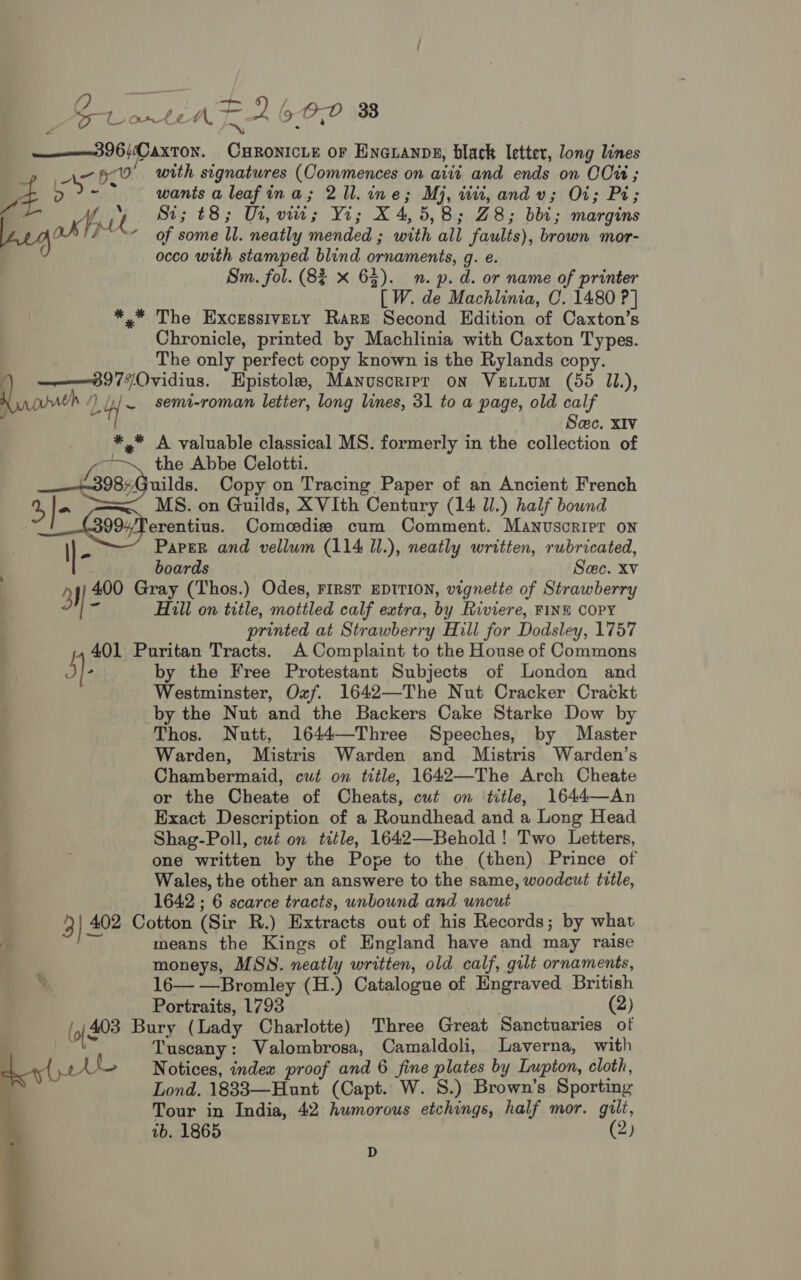 —— 3 96/CaxTon. CHRONICLE oF Enoranns, black letter, long lines An pO with signatures (Commences on atii and ends on COu ; 2 \ egos fy L of some ll. neatly mended ; with all faults), brown mor- C occo with stamped blind ornaments, g. e. Sm. fol. (8% x 63). mn. p. d. or name of printer [W. de Machlinia, C. 1480 ?] *,* The Excrssivety Rare Second Edition of Caxton’s Chronicle, printed by Machlinia with Caxton Types. The only perfect copy known is the Rylands copy. ——8977Ovidius. Epistole, Manuscrrpr on VELLUM (55 11), Ninon ) UT ~ semi-roman letter, long lines, 31 to a page, old calf Sec. XIv *,* A valuable classical MS. formerly in the collection of 1, £i the Abbe Celotti. __-£398,3uiles, Copy on Tracing Paper of an Ancient French 2, |- MS. on Guilds, XVIth Century (14 Ul.) half bound 21° G99;7herentius, Comcedis cum Comment. Manuscript oN \|- PaPEeR and vellum (114 ll.), neatly written, rubricated, | boards Sec. Xv a) 400 Gray (Thos.) Odes, FIRST EDITION, vignette of Strawberry ‘< Hill on title, mottled calf extra, by Riviere, FINE COPY printed at Strawberry Hill for Dodsley, 1757 401 Puritan Tracts. A Complaint to the House of Commons j)- by the Free Protestant Subjects of London and Westminster, Oxf. 1642—The Nut Cracker Crackt by the Nut and the Backers Cake Starke Dow by Thos. Nutt, 1644—Three Speeches, by Master Warden, Mistris Warden and Mistris Warden’s Chambermaid, cut on title, 1642—The Arch Cheate or the Cheate of Cheats, cut on title, 1644—An Exact Description of a Roundhead and a Long Head Shag-Poll, cut on title, 1642—Behold! Two Letters, one written by the Pope to the (then) Prince of Wales, the other an answere to the same, woodcut title, 1642 ; 6 scarce tracts, unbound and uncut 3} 402 Cotton (Sir R.) Extracts out of his Records; by what Py, means the Kings of England have and may raise moneys, MSS. neatly written, old calf, gilt ornaments, S 16— —Bromley (H.) Catalogue of Engraved British Portraits, 1793 . ee) (o| 408 Bury (Lady Charlotte) Three Great Sanctuaries ot Tuscany: Valombrosa, Camaldoli, Laverna, with ‘ Notices, indea proof and 6 fine plates by Lupton, cloth, Lond. 1833—Hunt (Capt. W. 8.) Brown’s Sporting Tour in India, 42 humorous etchings, half mor. gilt, ib. 1865 (2) D 