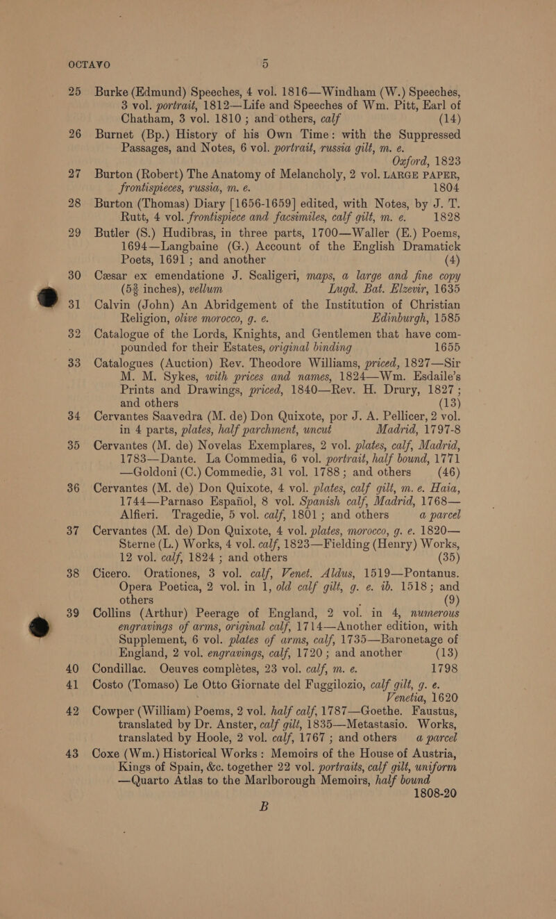 we 27 28 29 30 31 32 33 34 30 36 37 38 39 40 41 42 43 3 vol. portrait, 1812—Life and Speeches of Wm. Pitt, Earl of Chatham, 3 vol. 1810; and others, calf (14) Passages, and Notes, 6 vol. portrait, russia gilt, m. e. Oxford, 1823 Burton (Robert) The Anatomy of Melancholy, 2 vol. LARGE PAPER, Jrontispeces, russia, mM. é. 1804 Burton (Thomas) Diary [1656-1659] edited, with Notes, by J. T. Rutt, 4 vol. frontispiece and facsimiles, calf gilt, m. e. 1828 Butler (S.) Hudibras, in three parts, 1700—Waller (E.) Poems, 1694—Langbaine (G.) Account of the English Dramatick Poets, 1691 ; and another (4) Cesar ex emendatione J. Scaligeri, maps, a large and fine copy (52 inches), vellum Lugd. Bat. Elzenr, 1635 Calvin (John) An Abridgement of the Institution of Christian Religion, olave morocco, g. ¢. Edinburgh, 1585 Catalogue of the Lords, Knights, and Gentlemen that have com- pounded for their Estates, original binding 1655 Catalogues (Auction) Rev. Theodore Williams, priced, 1827—Sir M. M. Sykes, with prices and names, 1824—Wm. Esdaile’s Prints and Drawings, priced, 1840—Rev. H. Drury, 1827; and others (13) Cervantes Saavedra (M. de) Don Quixote, por J. A. Pellicer, 2 vol. in 4 parts, plates, half parchment, uncut Madrid, 1797-8 Cervantes (M. de) Novelas Exemplares, 2 vol. plates, calf, Madrid, 1783—Dante. La Commedia, 6 vol. portrait, half bound, 1771 —Goldoni (C.) Commedie, 31 vol. 1788; and others (46) Cervantes (M. de) Don Quixote, 4 vol. plates, calf gilt, m.e. Hata, 1744—Parnaso Espafiol, 8 vol. Spanish calf, Madrid, 1768— Alfieri. Tragedie, 5 vol. calf, 1801; and others a parcel Cervantes (M. de) Don Quixote, 4 vol. plates, morocco, g. e. 1820— Sterne (L.) Works, 4 vol. calf, 1823—Fielding (Henry) Works, 12 vol. calf, 1824 ; and others (35) Cicero. Orationes, 3 vol. calf, Venet. Aldus, 1519—Pontanus. Opera Poetica, 2 vol. in 1, old calf gilt, g. e. 1b. 1518; and others : (9) Collins (Arthur) Peerage of England, 2 vol. in 4, numerous engravings of arms, original calf, 1714—Another edition, with Supplement, 6 vol. plates of arms, calf, 1735—Baronetage of England, 2 vol. engravings, calf, 1720 ; and another (13) Condillac. Oeuves completes, 23 vol. calf, m. e. 1798 Costo (Tomaso) Le Otto Giornate del Fuggilozio, calf gilt, g. e. Venetia, 1620 Cowper (William) Poems, 2 vol. half calf, 1787—Goethe. Faustus, translated by Dr. Anster, calf gilt, 1835—-Metastasio. Works, translated by Hoole, 2 vol. calf, 1767; and others =a parcel Coxe (Wm.) Historical Works : Memoirs of the House of Austria, Kings of Spain, &amp;c. together 22 vol. portraits, calf gilt, uniform —Quarto Atlas to the Marlborough Memoirs, half bound 1808-20 B