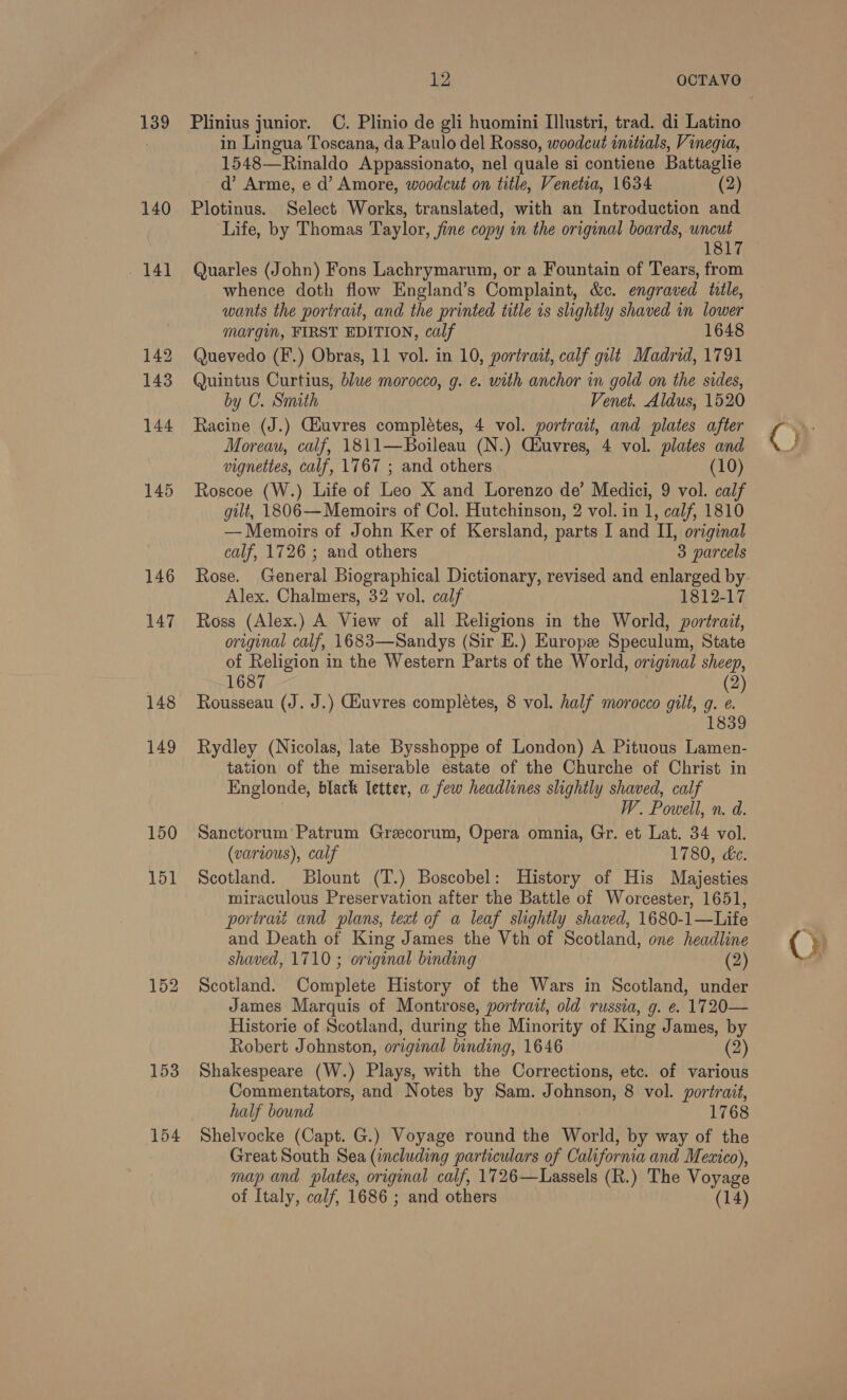 139 140 141 142 143 144 145 146 147 148 149 150 151 12 OCTAVO Plinius junior. C. Plinio de gli huomini I]lustri, trad. di Latino in Lingua Toscana, da Paulo del Rosso, woodcut initials, Vinegia, 1548—Rinaldo Appassionato, nel quale si contiene Battaglie d’ Arme, e d’ Amore, woodcut on title, Venetia, 1634 (2) Plotinus. Select Works, translated, with an Introduction and ‘Life, by Thomas Taylor, fine copy in the original boards, uncut 1817 Quarles (John) Fons Lachrymarun, or a Fountain of Tears, from whence doth flow England’s Complaint, &amp;c. engraved tile, wants the portrait, and the printed title is slightly shaved in lower margm, FIRST EDITION, calf 1648 Quevedo (F.) Obras, 11 vol. in 10, portrait, calf gilt Madrid, 1791 Quintus Curtius, blue morocco, g. e. with anchor in gold on the sides, by C. Smith Venet. Aldus, 1520 Racine (J.) CGiuvres completes, 4 vol. portrait, and plates after Moreau, calf, 1811—Boileau (N.) Ciuvres, 4 vol. plates and vignettes, calf, 1767 ; and others (10) Roscoe (W.) Life of Leo X and Lorenzo de’ Medici, 9 vol. calf gilt, 1806—Memoirs of Col. Hutchinson, 2 vol. in 1, calf, 1810 — Memoirs of John Ker of Kersland, parts I and II, original calf, 1726 ; and others 3 parcels Rose. General Biographical Dictionary, revised and enlarged by Alex. Chalmers, 32 vol. calf 1812-17 Ross (Alex.) A View of all Religions in the World, portrait, original calf, 1683—Sandys (Sir E.) Europe Speculum, State of Religion in the Western sa) of the World, original sheep, 1687 (2 Rousseau (J. J.) Giuvres completes, 8 vol. half morocco gilt, g. e. 1839 Rydley (Nicolas, late Bysshoppe of London) A Pituous Lamen- tation of the miserable estate of the Churche of Christ in Englonde, black letter, a few headlines slightly shaved, calf W. Powell, n. a. Sanctorum’ Patrum Greecorum, Opera omnia, Gr. et Lat. 34 vol. (various), calf 1780, ke. Scotland. Blount (T.) Boscobel: History of His Majesties miraculous Preservation after the Battle of Worcester, 1651, portrait and plans, text of a leaf slightly shaved, 1680-1—Life and Death of King James the Vth of Scotland, one headline shaved, 1710 ; original binding (2) Scotland. Complete History of the Wars in Scotland, under James Marquis of Montrose, portrait, old russia, g. e. 1720— Historie of Scotland, during the Minority of King James, by Robert Johnston, original binding, 1646 (2) Shakespeare (W.) Plays, with the Corrections, etc. of various Commentators, and Notes by Sam. Johnson, 8 vol. portrait, half bound 1768 Shelvocke (Capt. G.) Voyage round the World, by way of the Great South Sea (including particulars of California and Meaico), map and plates, original calf, 1726—Lassels (R.) The Voyage (})