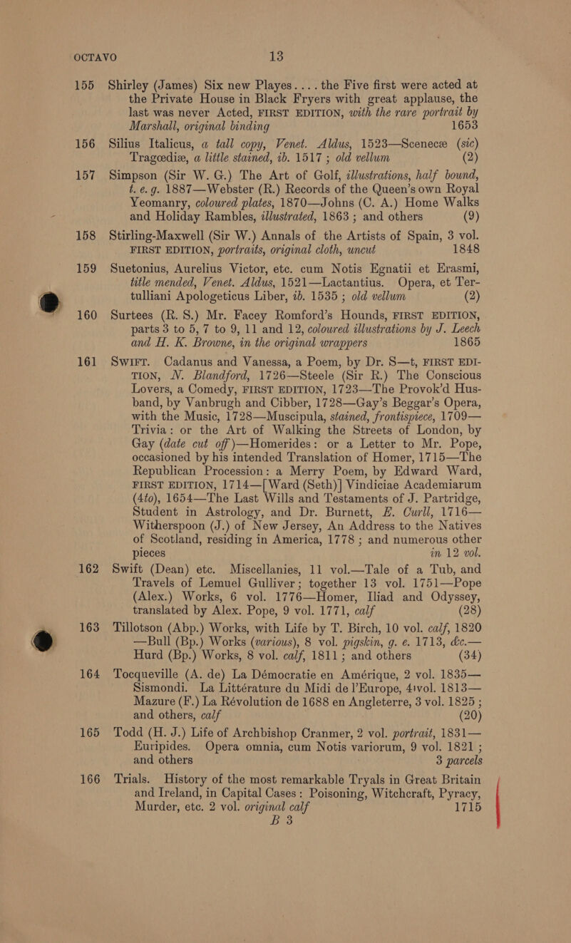 155 156 157 158 159 160 161 163 164 165 166 Shirley (James) Six new Playes....the Five first were acted at the Private House in Black Fryers with great applause, the last was never Acted, FIRST EDITION, with the rare portrait by Marshall, original binding 1653 Silius Italicus, a tall copy, Venet. Aldus, 1523—Scenecee “ Trageediz, a little stained, 1b. 1517 ; old. vellum (2) Simpson (Sir W.G.) The Art of Golf, cllustrations, half bound, t. e.g. 1887—Webster (R.) Records of the Queen’s own Royal Yeomanry, coloured plates, 1870—Johns (C. A.) Home Walks and Holiday Rambles, zJlustrated, 1863 ; and others (9) Stirling-Maxwell (Sir W.) Annals of the Artists of Spain, 3 vol. FIRST EDITION, portraits, original cloth, uncut 1848 Suetonius, Aurelius Victor, etc. cum Notis Egnatii et Erasmi, title mended, Venet. Aldus, 1521—Lactantius. Opera, et Ter- tulliani Apologeticus Liber, 7b. 1535 ; old vellum (2) Surtees (R. 8.) Mr. Facey Romford’s Hounds, FIRST EDITION, parts 3 to 5, 7 to 9, 11 and 12, coloured illustrations by J. Leech and H. K. Browne, in the original wrappers 1865 Swirr. Cadanus and Vanessa, a Poem, by Dr. S—t, FIRST EDI- TION, JV. Blandford, 1726—Steele (Sir R.) The Conscious Lovers, a Comedy, FIRST EDITION, 1723—The Provok’d Hus- band, by Vanbrugh and Cibber, 1728—Gay’s Beggar’s Opera, with the Music, 1728—Muscipula, stained, frontispiece, 1709— Trivia: or the Art of Walking the Streets of London, by Gay (date cut off)—Homerides: or a Letter to Mr. Pope, occasioned by his intended Translation of Homer, 1715—The Republican Procession: a Merry Poem, by Edward Ward, FIRST EDITION, 1714—[ Ward (Seth) ] Vindiciae Academiarum (4to), 1654—The Last Wills and Testaments of J. Partridge, Student in Astrology, and Dr. Burnett, £. Curll, 1716— Witherspoon (J.) of New Jersey, An Address to the Natives of Scotland, residing in America, 1778 ; and numerous other pieces im 12 vol. Swift (Dean) etc. Miscellanies, 11 vol.—Tale of a Tub, and Travels of Lemuel Gulliver; together 13 vol. 1751—Pope (Alex.) Works, 6 vol. 1776—Homer, Iliad and Odyssey, translated by Alex. Pope, 9 vol. 1771, calf (28) Tillotson (Abp.) Works, with Life by T. Birch, 10 vol. calf, 1820 —Bull (Bp.) Works (various), 8 vol. pigskin, g. e. 1713, &amp;e.— Hurd (Bp.) Works, 8 vol. calf, 1811; and others (34) Tocqueville (A. de) La Démocratie en Amérique, 2 vol. 1835— Sismondi. La Littérature du Midi de l'Europe, 4ivol. 1813— Mazure (F.) La Révolution de 1688 en Angleterre, 3 vol. 1825 ; and others, calf (20) Todd (H. J.) Life of Archbishop Cranmer, 2 vol. portrait, 1831— Kuripides. Opera omnia, cum Notis variorum, 9 vol. 1821 ; and others 3 parcels Trials. History of the most remarkable Tryals in Great Britain and Ireland, in Capital Cases: Poisoning, Witchcraft, Pyracy, Murder, etc. 2 vol. original calf 1715 B38