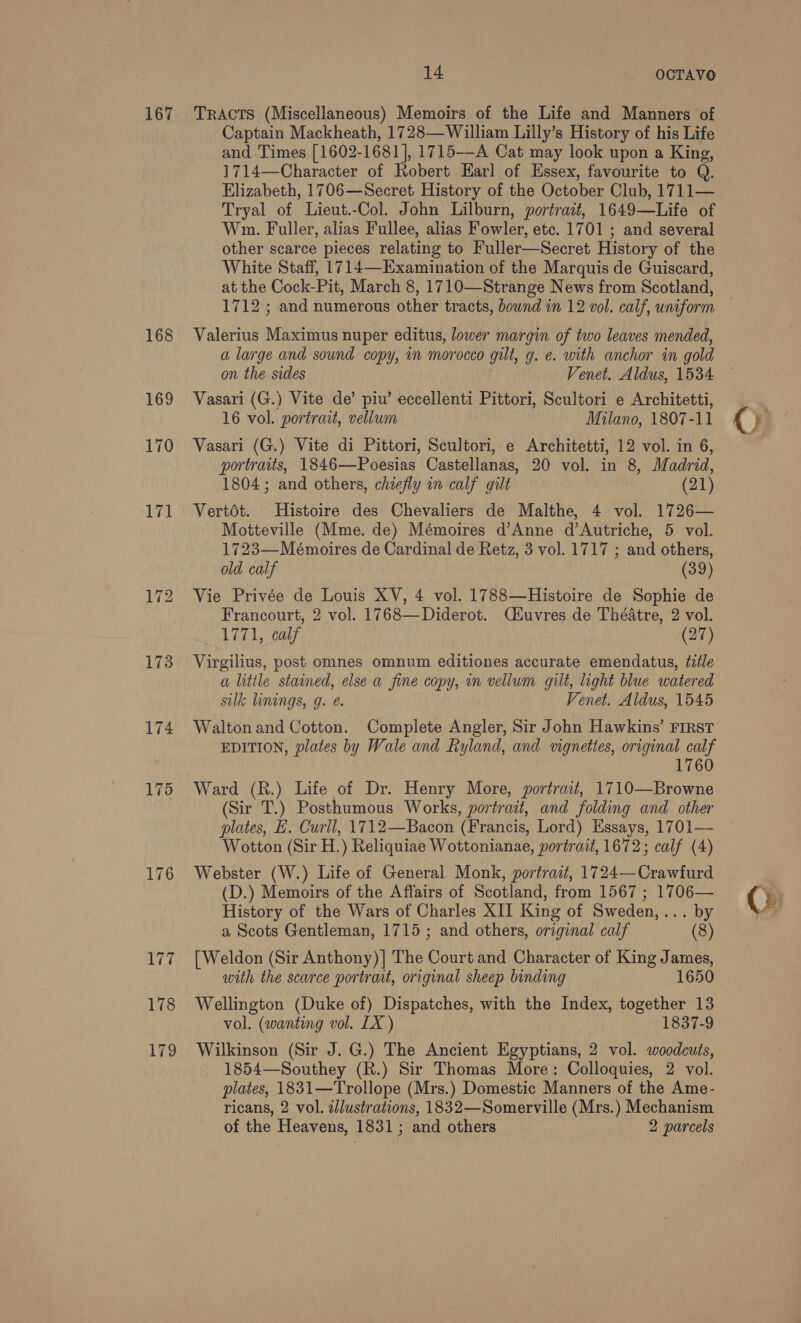 167 174 175 176 Lepr 178 179 14 OCTAVO TRACTS (Miscellaneous) Memoirs of the Life and Manners of Captain Mackheath, 1728—William Lilly’s History of his Life and Times [1602-1681], 1715—-A Cat may look upon a King, 1714—Character of Robert Earl of Essex, favourite to Q. Elizabeth, 1706—Secret History of the October Club, 1711— Tryal of Lieut.-Col. John Lilburn, portrait, 1649—Life of Wm. Fuller, alias Fullee, alias Fowler, etc. 1701 ; and several other scarce pieces relating to Fuller—Secret History of the White Staff, 1714—Examination of the Marquis de Guiscard, at the Cock-Pit, March 8, 1710—Strange News from Scotland, Valerius Maximus nuper editus, lower margin of two leaves mended, a large and sound copy, in morocco gilt, g. e. with anchor in gold on the sides Venet. Aldus, 1534 Vasari (G.) Vite de’ piu’ eccellenti Pittori, Scultori e Architetti, 16 vol. portrait, vellum Milano, 1807-11 Vasari (G.) Vite di Pittori, Scultori, e Architetti, 12 vol. in 6, portraits, 1846—Poesias Castellanas, 20 vol. in 8, Madrid, Vertdt. Histoire des Chevaliers de Malthe, 4 vol. 1726— 1723—Mémoires de Cardinal de Retz, 3 vol. 1717 ; and others, old calf (39) Vie Privée de Louis XV, 4 vol. 1788—Histoire de Sophie de Francourt, 2 vol. 1768— Diderot. C#uvres de Théatre, 2 vol. 1771, calf (27) Virgilius, post omnes omnum editiones accurate emendatus, title a little stained, else a fine copy, in vellum gilt, light blue watered silk linings, g. @. Venet. Aldus, 1545 Walton and Cotton. Complete Angler, Sir John Hawkins’ FIRST EDITION, plates by Wale and Ryland, and vignettes, original calf 1760 Ward (R.) Life of Dr. Henry More, portrait, 1710—Browne (Sir T.) Posthumous Works, portrait, and folding and other plates, H. Curll, 1712—Bacon (Francis, Lord) Essays, 1701— Wotton (Sir H.) Reliquiae Wottonianae, portrait, 1672; calf (4) Webster (W.) Life of General Monk, portrait, 1724—Crawfurd (D.) Memoirs of the Affairs of Scotland, from 1567 ; 1706— History of the Wars of Charles XII King of Sweden,... by a Scots Gentleman, 1715 ; and others, original calf (8) [Weldon (Sir Anthony)| The Court and Character of King James, with the scarce portrait, original sheep binding 1650 Wellington (Duke of) Dispatches, with the Index, together 13 vol. (wanting vol. LX ) 1837-9 Wilkinson (Sir J. G.) The Ancient Egyptians, 2 vol. woodcuts, 1854—Southey (R.) Sir Thomas More: Colloquies, 2 vol. plates, 1831—Trollope (Mrs.) Domestic Manners of the Ame- ricans, 2 vol. zllustrations, 1832—Somerville (Mrs.) Mechanism of the Heavens, 1831; and others 2 parcels Cy