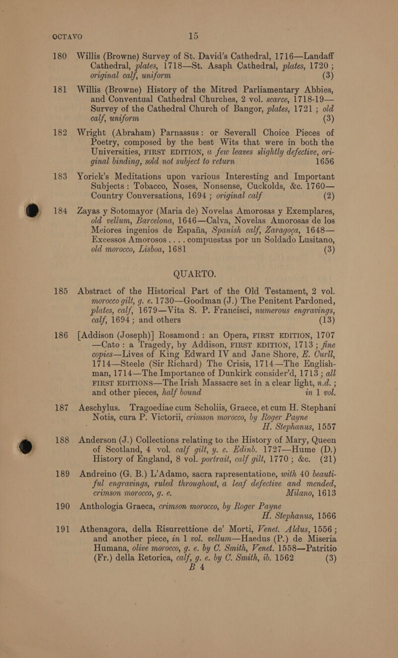180 181 183 184 185 186 188 189 190 191 Willis (Browne) Survey of St. David’s Cathedral, 1716—Landaff Cathedral, plates, 1718—St. Asaph Cathedral, plates, 1720 ; original calf, uniform (3) Willis (Browne) History of the Mitred Parliamentary Abbies, and Conventual Cathedral Churches, 2 vol. scarce, 1718-19— Survey of the Cathedral Church of Bangor, plates, 1721 ; old calf, uniform (3) Wright (Abraham) Parnassus: or Severall Choice Pieces of Poetry, composed by the best Wits that were in both the Universities, FIRST EDITION, a few leaves slightly ag ori- ginal binding, sold not subject to return 1656 Yorick’s Meditations upon various Interesting and Important Subjects : Tobacco, Noses, Nonsense, Cuckolds, &amp;c. 1760— Country Conversations, 1694 ; original calf (2) Zayas y Sotomayor (Maria de) Novelas Amorosas y Exemplares, old vellum, Barcelona, 1646—Calva, Novelas Amorosas de los Meiores ingenios de Espafia, Spanish calf, Zaragoca, 1648— Excessos Amorosos.... compuestas por un Soldado Lusitano, old morocco, Lisboa, 1681 (3) QUARTO. Abstract of the Historical Part of the Old Testament, 2 vol. morocco gilt, g. e. 1730—Goodman (J.) The Penitent Pardoned, plates, calf, 1679—Vita S. P. Francisci, numerous engravings, calf, 1694; and others (13) [Addison (Joseph)] Rosamond : an Opera, FIRST EDITION, 1707 —Cato: a Tragedy, by Addison, FIRST EDITION, 1713 ; jine copies—Lives of King Edward IV and Jane Shore, £. Curll, 1714—Steele (Sir Richard) The Crisis, 1714—The English- man, 1714—The Importance of Dunkirk consider’d, 1713 ; all FIRST EDITIONS—The Irish Massacre set in a clear light, n.d. ; and other pieces, half bound m 1 vol. Aeschylus. ‘Tragoediae cum Scholiis, Graece, et cum H. Stephani _ Notis, cura P. Victorli, crimson morocco, by Roger Payne H. Stephanus, 1557 Anderson (J.) Collections relating to the History of Mary, Queen of Scotland, 4 vol. calf gilt, y. e. Hdinb. 1727—Hume (D.) History of England, 8 vol. portrait, calf gilt, 1770; &amp;c. (21) Andreino (G. B.) L’Adamo, sacra rapresentatione, with 40 beauti- ful engravings, ruled throughout, a leaf defective and mended, crimson MOrOCCO, YJ. €. Milano, 1613 Anthologia Graeca, crimson morocco, by Roger Payne H. Stephanus, 1566 Athenagora, della Risurrettione de’ Morti, Venet. Aldus, 1556 ; and another piece, in 1 vol. vellum—Haedus (P.) de Miseria Humana, olive morocco, g. e. by C. Smith, Venet. 1558—Patritio (Fr.) della Retorica, calf, g. e. by C. Smith, ib. 1562 (3)