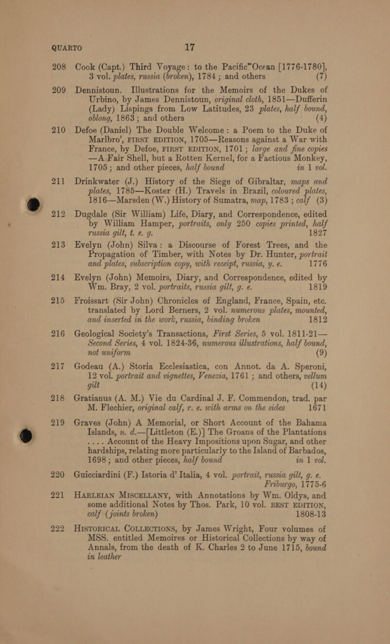 208 209 210 211 216 217 222 Cook (Capt.) Third Voyage: to the Pacific’Ocean [1776-17 vi, 3 vol. plates, russia (broken), 1784 ; and others (7) Dennistoun. Illustrations for the Memoirs of the Dukes of Urbino, by James Dennistoun, original cloth, 1851—Dufferin (Lady) Lispings from Low Latitudes, 23 plates, half bound, oblong, 1863; and others (4) Defoe (Daniel) The Double Welcome: a Poem to the Duke of Marlbro’, FIRST EDITION, 1705—Reasons against a War with France, by Defoe, FIRST EDITION, 1701; large and fine copies —A Fair Shell, but a Rotten Kernel, for a Factious Monkey, 1705 ; and other pieces, half bound in 1 vol. Drinkwater (J.) History of the Siege of Gibraltar, maps ond plates, 1785—Koster (H.) Travels in Brazil, coloured plates, 1816—Marsden (W.) History of Sumatra, map, 1783 ; calf (3) Dugdale (Sir William) Life, Diary, and Correspondence, edited by William Hamper, portraits, only 250 copies printed, Heh russia gilt, t. €. 9. Evelyn (John) Silva: a Discourse of Forest Trees, he Fi Propagation of Timber, with Notes by Dr. Hunter, portrait and plates, subscription copy, with receipt, russia, ¥. €. 1776 Evelyn (John) Memoirs, Diary, and Correspondence, edited by Wm. Bray, 2 vol. portraits, russia gilt, g. e. 1819 Froissart (Sir John) Chronicles of England, France, Spain, etc. translated by Lord Berners, 2 vol. numerous plates, mounted, and inserted in the work, russia, binding broken 1812 Geological Society’s Transactions, First Series, 5 vol. 1811-21— Second Series, 4 vol. 1824-36, numerous illustrations, half bound, not uniform (9) Godeau (A.) Storia Ecclesiastica, con Annot. da A. Speroni, 12 vol. portrait and vignettes, Venezia, 1761 ; and others, vellum gilt (14) Gratianus (A. M.) Vie du Cardinal J. F. Commendon, trad. par M. Flechier, original calf, r. ¢. with arms on the sides 1671 Graves (John) A Memorial, or Short Account of the Bahama Islands, n. d.—[ Littleton (E.)] The Groans of the Plantations . Account of the Heavy Impositions upon Sugar, and other hardships, relating more particularly to the Island of Barbados, 1698; and other pieces, half bound im 1 vol. Guicciardini (F.) Istoria d’ Italia, 4 vol. portrait, russia gilt, g. e. Friburgo, 1775-6 HARLEIAN MISCELLANY, with Annotations by Wm. Oldys, and some additional Notes by Thos. Park, 10 vol. BEST EDITION, calf ( joints broken) 1808-13 HIsTORICAL COLLECTIONS, by James Wright, Four volumes of MSS. entitled Memoires or Historical Collections by way of Annals, from the death of K. Charles 2 to June 1715, bound in leather