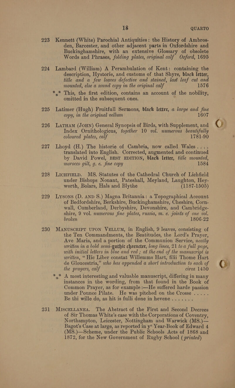 18 QUARTO 223 Kennett (White) Parochial Antiquities: the History of Ambros- den, Barcester, and other adjacent parts in Oxfordshire and - Buckinghamshire, with an extensive Glossary of obsolete Words and Phrases, folding plates, original calf Oxford, 1695 224 Lambard (William) A Perambulation of Kent: containing the description, Hystorie, and customs of that Shyre, black letter, title and a few leaves defective and stained, last leaf cut and mounted, else a sound copy in the original calf 1576 *,* This, the first edition, contains an account of the nobility, omitted in the subsequent ones. 225 Latimer (Hugh) Fruitfull Sermons, black Mey a large and fine copy, im the original vellum 1607 226 LATHAM (JOHN) General Synopsis of Birds, with Supplement, and Index Ornithologicus, together 10 vol. numerous beautifully coloured plates, calf 1781-90 227 Lhoyd (H.) The historie of Cambria, now called Wales.... translated into English. Corrected, augmented and continued by David Powel, BEST EDITION, black letter, title mounted, morocco gilt, g. e. fine copy 1584 228 LICHFIELD. MS. Statutes of the Cathedral Church of Lichfield under Bishops Nonant, Pateshall, Meyland, Laughton, Hey- worth, Bolars, Hals and Blythe (1187-1505) 229 lLysons (D. AND S.) Magna Britannia: a Topographical Account of Bedfordshire, Berkshire, Buckinghamshire, Cheshire, Corn- wall, Cumberland, Derbyshire, Devonshire, and Cambridge- shire, 9 vol. numerous fine plates, russia, m. e. joints of one vol. broken 1806-22 230 MANUSCRIPT UPON VELLUM, in English, 9 leaves, consisting of the Ten Commandments, the Beatitudes, the Lord’s Prayer, Ave Maria, and a portion of the Communion Service, neatly written in a bold semi-qgothtc character, long lines, 21 toa full page, with initial letters in blue and red ; at the end of the manuscript is written, “ Hic Liber constat Willemms Hart, filii Thome Hart de Gloucestria,” who has appended a short introduction to each of the prayers, calf circa 1450 *,* A most interesting and valuable manuscript, differing in many instances in the wording, from that found in the Book of Common Prayer, as for example :—He suffered harde passion under Pounce Pilate. He was pitched on the Crosse ..... Be thi wille do, as hit is fulli done in hevene....... 231 MISCELLANEA. The Abstract of the First and Second Decrees of Sir Thomas White’s case with the Corporations of Coventry, Northampton, Leicester, Nottingham and Warwick (MS.)— (MS.)—Scheme, under the Public Schools Acts of 1868 and 1872, for the New Government of Rugby School ( printed) ©