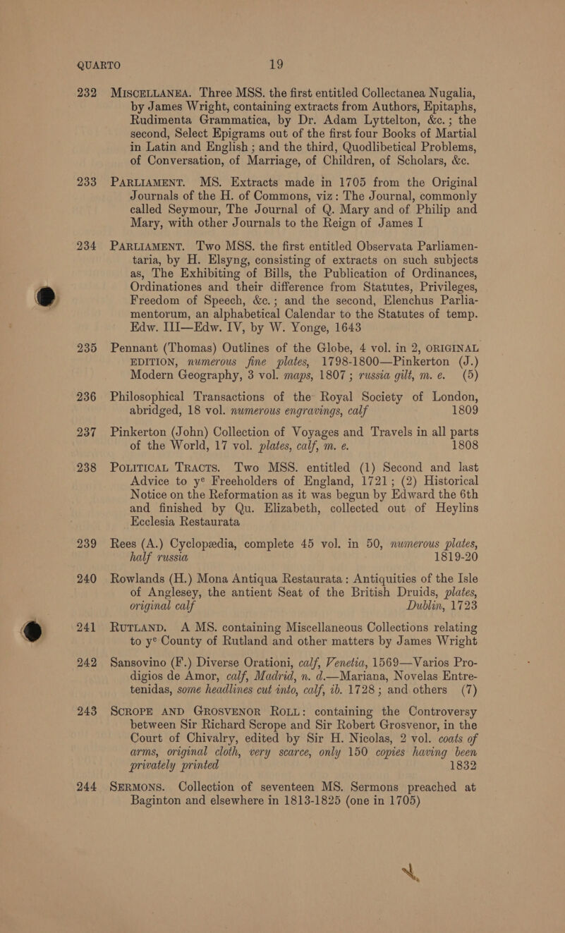 233 234 230 236 237 238 239 241 242 243 244 by James Wright, containing extracts from Authors, Epitaphs, Rudimenta Grammatica, by Dr. Adam Lyttelton, &amp;c.; the second, Select Epigrams out of the first four Books of Martial in Latin and English ; and the third, Quodlibetical Problems, of Conversation, of Marriage, of Children, of Scholars, &amp;c. PARLIAMENT. MS. Extracts made in 1705 from the Original Journals of the H. of Commons, viz: The Journal, commonly called Seymour, The Journal of Q. Mary and of Philip and Mary, with other Journals to the Reign of James I PARLIAMENT. Two MSS. the first entitled Observata Parliamen- taria, by H. Elsyng, consisting of extracts on such subjects as, The Exhibiting of Bills, the Publication of Ordinances, Ordinationes and their difference from Statutes, Privileges, Freedom of Speech, &amp;c.; and the second, Elenchus Parlia- mentorum, an alphabetical Calendar to the Statutes of temp. Edw. I1I—Edw. IV, by W. Yonge, 1643 Pennant (Thomas) Outlines of the Globe, 4 vol. in 2, ORIGINAL EDITION, numerous fine plates, 1798-1800—Pinkerton (J.) Modern Geography, 3 vol. maps, 1807 ; russia gilt, m.e. (5) Philosophical Transactions of the Royal Society of London, abridged, 18 vol. numerous engravings, calf 1809 Pinkerton (John) Collection of Voyages and Travels in all parts of the World, 17 vol. plates, calf, m. e. 1808 PoLiTicAL Tracts. Two MSS. entitled (1) Second and last Advice to y® Freeholders of England, 1721; (2) Historical Notice on the Reformation as it was begun by Edward the 6th and finished by Qu. Elizabeth, collected out of Heylins Ecclesia Restaurata Rees (A.) Cyclopedia, complete 45 vol. in 50, numerous plates, half russia 1819-20 Rowlands (H.) Mona Antiqua Restaurata: Antiquities of the Isle of Anglesey, the antient Seat of the British Druids, plates, original calf Dublin, 1723 RUTLAND. A MS. containing Miscellaneous Collections relating to y® County of Rutland and other matters by James Wright Sansovino (F.) Diverse Orationi, calf, Venetia, 1569—Varios Pro- digios de Amor, calf, Madrid, n. d—Mariana, Novelas Entre- tenidas, some headlines cut into, calf, ib. 1728; and others (7) SCROPE AND GROSVENOR ROLL: containing the Controversy between Sir Richard Scrope and Sir Robert Grosvenor, in the Court of Chivalry, edited by Sir H. Nicolas, 2 vol. coats of arms, original cloth, very scarce, only 150 copies having been privately printed 1832 SERMONS. Collection of seventeen MS. Sermons preached at Baginton and elsewhere in 1813-1825 (one in 1705) N.