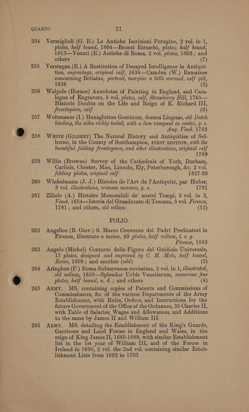 254 255 258 259 260 261 264 265 266 Vermiglioli (G. B.) Le Antiche Iscrizioni Perugine, 2 vol. in 1, plates, half bound, 1804—Bronzi Etruschi, plates, half bound, 1813—Venuti (R.) Antiche di Roma, 2 vol. plates, 1803; and others (7) Verstegan (R.) A Restitution of Decayed Intelligence in Antiqui- ties, engravings, original calf, 1634—Camden (W.) Remaines concerning Britaine, portrait, margins a little wormed, calf gilt, 1636 (2) Walpole (Horace) Anecdotes of Painting in England, and Cata- logue of Engravers, 5 vol. plates, calf, Strawberry Hill, 1765— Historic Doubts on the Life and Reign of K. Richard ITI, frontispiece, calf (6) Weitenauer (I.) Hexaglotton Geminum, docens Linguas, old Dutch binding, the sides richly tooled, with a lion rampant in centre, g. e. Aug. Vind. 1762 WHITE (GILBERT) The Natural History and Antiquities of Sel- borne, in the County of Southampton, FIRST EDITION, with the beautiful folding frontispiece, and other illustrations, original calf 1789 Willis (Browne) Survey of the Cathedrals of York, Durham, Carlisle, Chester, Man, Lincoln, Ely, Peterborough, &amp;c. 2 vol. folding plates, original calf 1827-30 Winkelmann (J. J.) Histoire de Art de |’Antiquité, par Huber, 3 vol. illustrations, crimson morocco, g. é. 17 781 Ziliolo (A.) Histoire Memorabili de’ nostri Tempi, 5 vol. in 3, Venet. 1654—Istoria del Granducate di Toscana, 5 vol. Firenze, 1781; and others, old vellum (12) FOLIO. Angelico (B. Giov.) S. Marco Convento dei Padri Predicatori in Firenze, illustrato e inciso, 40 plates, half vellum, t. ¢. g. Firenze, 1853 Angelo (Michel) Contorni delle Figure del Guidizio Universale, 17 plates, designed and engraved by C. M. Metz, half bound, Rioma, 1808 ; and another (odd) (2) Aringhus (P.) one Subterranea novissima, 2 vol. in 1, illustrated, old vellum, 1659—Splendor Urbis Venetiarum, numerous fine plates, half bound, n. d.; and others Army. MS. containing copies of Patents and Commissions of Commissioners, &amp;c. of the various Departments of the Army Establishment, with Rules, Orders, and Instructions for the future Government of the Office of the Ordnance, 35 Charles II, with Table of Salaries, Wages and Allowances, and Additions to the same by James II and William III Army. MS. detailing the Establishment of the King’s Guards, Garrisons and Land Forces in England and Wales, in the reign of King James II, 1685-1689, with similar Establishment list in the lst year of William III, and of the Forces in Ireland in 1690, 2 vol. the 2nd vol. containing similar Estab- lishment Lists from 1692 to 1703