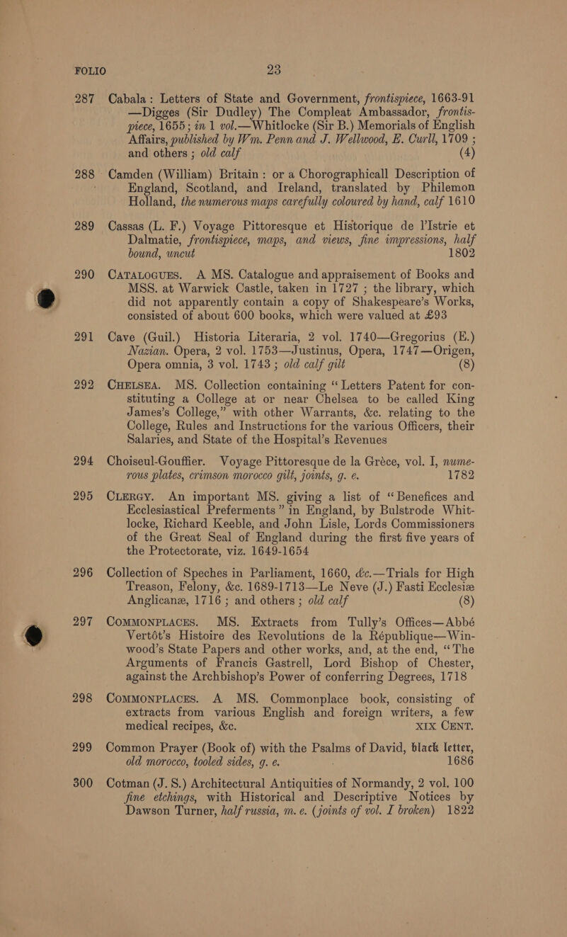 287 288 © 289 290 291 292 294 295 296 297 298 299 300 Cabala: Letters of State and Government, frontispiece, 1663-91 —Digges (Sir Dudley) The Compleat Ambassador, frontis- piece, 1655; in 1 vol.—Whitlocke (Sir B.) Memorials of English Affairs, published by Wm. Penn and J. Wellwood, E. Curll, 1709 ; and others ; old calf (4) Camden (William) Britain : or a Chorographicall Description of England, Scotland, and Ireland, translated by Philemon Holland, the numerous maps carefully coloured by hand, calf 1610 Cassas (L. F.) Voyage Pittoresque et Historique de I’Istrie et Dalmatie, frontispiece, maps, and views, fine impressions, half bound, uncut 1802 CatTaLocusns. A MS. Catalogue and appraisement of Books and MSS. at Warwick Castle, taken in 1727 ; the library, which did not apparently contain a copy of Shakespeare’s Works, consisted of about 600 books, which were valued at £93 Cave (Guil.) Historia Literaria, 2 vol. 1740—Gregorius (E.) Nazian. Opera, 2 vol. 1753—Justinus, Opera, 1747—Origen, Opera omnia, 3 vol. 1743 ; old calf gilt (8) CHELSEA. MS. Collection containing “ Letters Patent for con- stituting a College at or near Chelsea to be called King James’s College,” with other Warrants, &amp;c. relating to the College, Rules and Instructions for the various Officers, their Salaries, and State of the Hospital’s Revenues Choiseul-Gouffier. Voyage Pittoresque de la Gréce, vol. I, nume- rous plates, crimson morocco gilt, jounts, g. é. 1782 CLERGY. An important MS. giving a list of ‘“ Benefices and Ecclesiastical Preferments” in England, by Bulstrode Whit- locke, Richard Keeble, and John Lisle, Lords Commissioners of the Great Seal of England during the first five years of the Protectorate, viz. 1649-1654 Collection of Speches in Parliament, 1660, &amp;c.—Trials for High Treason, Felony, &amp;c. 1689-1713—Le Neve (J.) Fasti Ecclesiz Anglicanz, 1716 ; and others ; old calf (8) ComMMONPLACES. MS. Extracts from Tully’s Offices—Abbé Vertdt’s Histoire des Revolutions de la République—Win- wood’s State Papers and other works, and, at the end, “‘The Arguments of Francis Gastrell, Lord Bishop of Chester, against the Archbishop’s Power of conferring Degrees, 1718 CommonPLaces. A MS. Commonplace book, consisting of extracts from various English and foreign writers, a few medical recipes, &amp;c. XIx CENT. Common Prayer (Book of) with the Psalms of David, black letter, old morocco, tooled sides, g. ¢. , 1686 Cotman (J.S.) Architectural Antiquities of Normandy, 2 vol. 100 jine etchings, with Historical and Descriptive Notices by