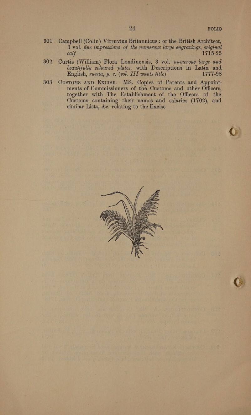 301 Campbell (Colin) Vitruvius Britannicus : or the British Architect, 3 vol. fine impressions of the numerous large engravings, original calf 1715-25 302 Curtis (William) Flora Londinensis, 3 vol. numerous large and beautifully coloured plates, with Descriptions in Latin and English, russia, y. ¢. (vol. III wants title) 1777-98 303 Customs AND Excise. MS. Copies of Patents and Appoint- ments of Commissioners of the Customs and other Officers, together with The Establishment of the Officers of the Customs containing their names and salaries (1702), and similar Lists, &amp;c. relating to the Excise 