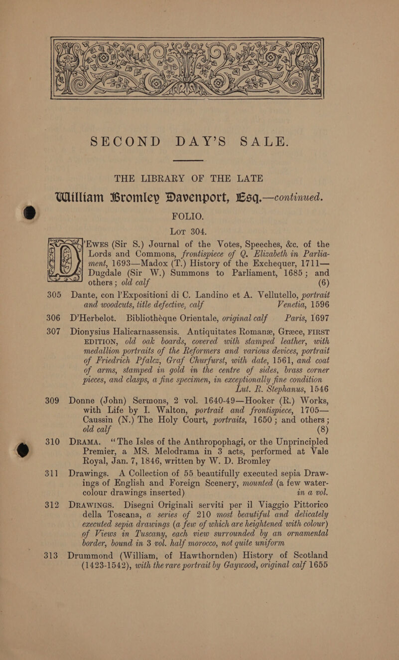   THE LIBRARY OF THE LATE  309 310 311 312 FOLIO. Lot 304. ty EWES (Sir 8.) Journal of the Votes, Speeches, &amp;c. of the Lords and Commons, frontispiece of Q. Elizabeth in. Parha- ment, 1693—Madox (T.) History of the Exchequer, 1711— Dugdale (Sir W.) Summons to Parliament, 1685; and others ; old calf (6) Dante, con lExpositioni di C. Landino et A. Vellutello, portrait and woodcuts, title defective, calf Venetia, 1596 D’Herbelot. Bibliothéque Orientale, original calf Paris, 1697 Dionysius Halicarnassensis. Antiquitates Romane, Greece, FIRST EDITION, old oak boards, covered with stamped leather, with medallion portraits of the Reformers and various devices, portrait of Friedrich Pfalcz, Graf Churfurst, with date, 1561, and coat of arms, stamped in gold in the centre of sides, brass corner preces, and clasps, a fine specimen, in exceptionally fine condition Lut. R. Stephanus, 1546 Donne (John) Sermons, 2 vol. 1640-49—Hooker (R.) Works, with Life by I. Walton, portrait and frontispiece, 1705— Caussin (N.) The Holy Court, portraits, 1650; and others ; old calf (8) DraMA. “The Isles of the Anthropophagi, or the Unprincipled Premier, a MS. Melodrama in 3 acts, performed at Vale Royal, Jan. 7, 1846, written by W. D. Bromley Drawings. A Collection of 55 beautifully executed sepia Draw- ings of English and Foreign Scenery, mounted (a few water- colour drawings inserted) in @ vol. DRAWINGS. Disegni Originali serviti per il Viaggio Pittorico della Toscana, a series of 210 most beautiful and delicately executed sepia drawings (a few of which are heightened with colour) of Views in Tuscany, each view surrounded by an ornamental border, bound in 3 vol. half morocco, not quite uniform (1423-1542), with the rare portrait by Gaywood, original calf 1655