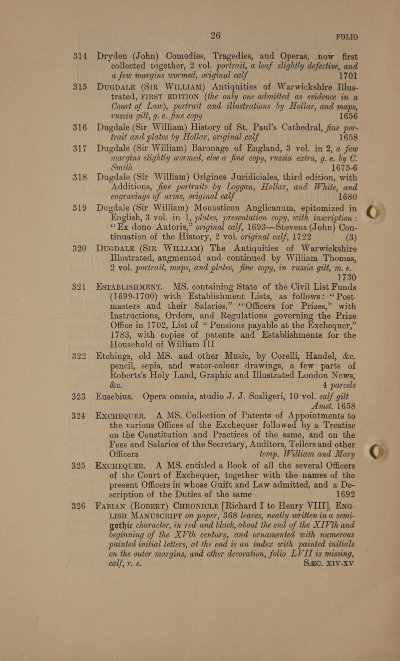 314 315 316 317 318 321 325 26 FOLIO Dryden (John) Comedies, Tragedies, and Operas, now first collected together, 2 vol. portrait, a leaf slightly defective, and a few margins wormed, original calf 1701 DUGDALE (Sir WILLIAM) Antiquities of Warwickshire Illus- trated, FIRST EDITION (the only one admitted as evidence in a Court of Law), portrait and illustrations by Hollar, and maps, russia gilt, g.e. fine copy 1656 Dugdale (Sir William) History of St. Paul’s Cathedral, fine por- trait and plates by Hollar, original calf 1658 Dugdale (Sir William) Baronage of England, 3 vol. in 2, a few margins slightly wormed, else a fine copy, russia extra, g.e. by C. Smith 1675-6 Dugdale (Sir William) Origines Juridiciales, third edition, with Additions, fine portraits by Loggan, Hollar, and White, and engravings of arms, original calf 1680 Dugdale (Sir William) Monasticon Anglicanum, epitomized in English, 3 vol. in 1 1, plates, presentation copy, with inscraption : ‘‘Kx dono Autoris,” original calf, 1693—Stevens (John) Con- tinuation of the History, 2 vol. original calf, 1722 (3) DUGDALE (StR WILLIAM) The Antiquities of Warwickshire Illustrated, augmented and continued by William Thomas, 2 vol. portrait, maps, and plates, fine copy, m russia gilt, m. e. 1730 ESTABLISHMENT. MS. containing State of the Civil List Funds (1699-1700) with Establishment Lists, as follows: ‘ Post- masters and their Salaries,” ‘Officers for Prizes,” with Instructions, Orders, and Regulations governing the Prize Office in 1702, List of “ Pensions payable at the Exchequer,” 1783, with copies of patents and Establishments for the Household of William III Etchings, old MS. and other Music, by Corelli, Handel, &amp;c. pencil, sepia, and water-colour drawings, a few parts of Roberts’s Holy Land, Graphic and Illustrated London News, &amp;e. 4 parcels Eusebius. Opera omnia, studio J. J. Scaligeri, 10 vol. calf gilt Amst. 1658 EXCHEQUER. A MS. Collection of Patents of Appointments to the various Offices of the Exchequer followed by a Treatise on the Constitution and Practices of the same, and on the Fees and Salaries of the Secretary, Auditors, Tellers and other Officers temp. William and Mary ExcHEQuER. A MS. entitled a Book of all the several Officers of the Court of Exchequer, together with the names of the present Officers in whose Guift and Law admitted, and a De- scription of the Duties of the same 1692 FABIAN (ROBERT) CHRONICLE [Richard I to Henry VIII], ENne- LISH MANUSCRIPT on paper, 368 leaves, neatly written in a semi- gothic character, in red and black, about the end of the XIVth and beginning of the XVth century, and ornamented with numerous painted initial letters, at the end is an index urth painted initials on the outer margins, and other decoration, folio LVII is missing,