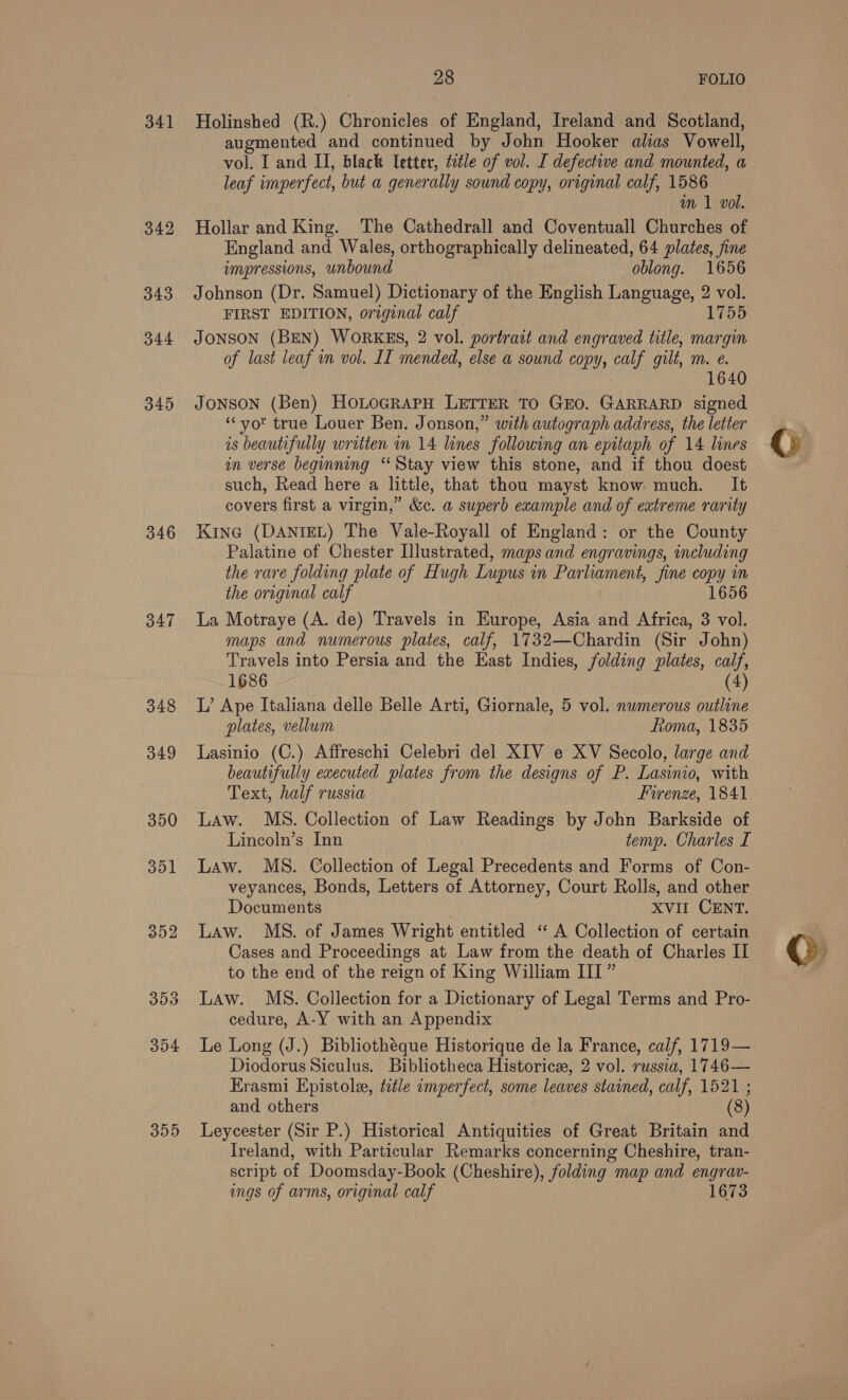 341 342 343 344 345 346 347 348 349 350 351 252 353 354 305 28 FOLIO Holinshed (R.) Chronicles of England, Ireland and Scotland, augmented and continued by John Hooker alias Vowell, vol. I and II, black letter, tetle of vol. I defective and mounted, a leaf imperfect, but a generally sound copy, original calf, 1586 wm 1 vol. Hollar and King. The Cathedrall and Coventuall Churches of England and Wales, orthographically delineated, 64 plates, fine impressions, unbound oblong. 1656 Johnson (Dr. Samuel) Dictionary of the English Language, 2 vol. FIRST EDITION, original calf 1755 JONSON (BEN) WORKES, 2 vol. portrait and engraved title, margin of last leaf in vol. IL mended, else a sound copy, calf gilt, mM. €. : 1640 JONSON (Ben) HoLoGRAPH LETTER To GEO. GARRARD signed “yor true Louer Ben. Jonson,” with autograph address, the letter is beautifully written in 14 lines following an epitaph of 14 lines in verse beginning ‘Stay view this stone, and if thou doest such, Read here a little, that thou mayst know much. It covers first a virgin,” &amp;c. a superb example and of extreme rarity KinG (DANIEL) The Vale-Royall of England: or the County Palatine of Chester Illustrated, maps and engravings, including the rare folding plate of Hugh Lupus in Parliament, fine copy in the original calf 1656 La Motraye (A. de) Travels in Europe, Asia and Africa, 3 vol. maps and numerous plates, calf, 1732—Chardin (Sir John) Travels into Persia and the East Indies, folding plates, calf, 1686 (4) L’ Ape Italiana delle Belle Arti, Giornale, 5 vol. numerous outline plates, vellum Roma, 1835 Lasinio (C.) Affreschi Celebri del XIV e XV Secolo, large and beautifully executed plates from the designs of P. Lasinio, with Text, half russia Firenze, 1841 Law. MsS. Collection of Law Readings by John Barkside of Lincoln’s Inn temp. Charles I Law. MS. Collection of Legal Precedents and Forms of Con- veyances, Bonds, Letters of Attorney, Court Rolls, and other Documents ) XVII CENT. Law. MS. of James Wright entitled ‘“ A Collection of certain Cases and Proceedings at Law from the death of Charles II to the end of the reign of King William III” Law. MS. Collection for a Dictionary of Legal Terms and Pro- cedure, A-Y with an Appendix Le Long (J.) Bibliothéque Historique de la France, calf, 1719— Diodorus Siculus. Bibliotheca Historice, 2 vol. russia, 1746— Erasmi Epistole, ttle imperfect, some leaves stained, calf, 1521 ; and others (8) Leycester (Sir P.) Historical Antiquities of Great Britain and Ireland, with Particular Remarks concerning Cheshire, tran- script of Doomsday-Book (Cheshire), folding map and eae ings of arms, original calf 1673