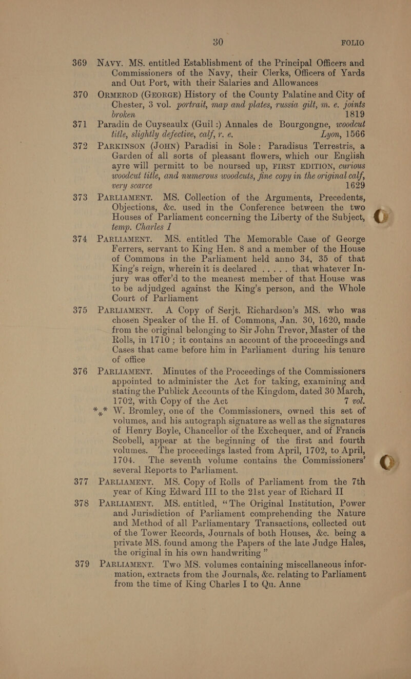 369 374 319 376 377 378 379 30 FOLIO Navy. MS. entitled Establishment of the Principal Officers and Commissioners of the Navy, their Clerks, Officers of Yards and Out Port, with their Salaries and Allowances ORMEROD (GEORGE) History of the County Palatine and City of Chester, 3 vol. portrait, map and plates, russia gilt, m. €. joints broken 1819 Paradin de Cuyseaulx (Guil :) Annales de Bourgongne, woodcut title, slightly defective, calf, r. ¢. Lyon, 1566 PARKINSON (JOHN) Paradisi in Sole: Paradisus Terrestris, a Garden of all sorts of pleasant flowers, which our English ayre will permitt to be noursed up, FIRST EDITION, curious woodcut title, and numerous woodcuts, fine copy in the original calf, very SCATCe 1629 PARLIAMENT. MS. Collection of the Arguments, Precedents, Objections, &amp;c. used in the Conference between the two Houses of Parliament concerning the Liberty of the Subject, temp. Charles [ PARLIAMENT. MBS. entitled The Memorable Case of George Ferrers, servant to King Hen. 8 and a member of the House of Commons in the Parliament held anno 34, 35 of that King’s reign, wherein it is declared ..... that whatever In- jury was offer’d to the meanest member of that House was to be adjudged against the King’s person, and the Whole Court of Parliament PARLIAMENT. A Copy of Serjt. Richardson’s MS. who was chosen Speaker of the H. of Commons, Jan. 30, 1620, made from the original belonging to Sir John Trevor, Master of the Rolls, in 1710 ; it contains an account of the proceedings and Cases that came before him in Parliament during his tenure of office PARLIAMENT. Minutes of the Proceedings of the Commissioners appointed to administer the Act for taking, examining and stating the Publick Accounts of the Kingdom, dated 30 March, 1702, with Copy of the Act : 7 vol. volumes, and his autograph signature as well as the signatures of Henry Boyle, Chancellor of the Exchequer, and of Francis Scobell, appear at the beginning of the first and fourth volumes. The proceedings lasted from April, 1702, to April, 1704. The seventh volume contains the Commissioners’ several Reports to Parliament. PARLIAMENT. MS. Copy of Rolls of Parliament from the 7th year of King Edward III to the 21st year of Richard II PARLIAMENT. MS. entitled, “The Original Institution, Power and Jurisdiction of Parliament comprehending the Nature and Method of all Parliamentary Transactions, collected out of the Tower Records, Journals of both Houses, &amp;c. being a private MS. found among the Papers of the late Judge Hales, the original in his own handwriting ” PARLIAMENT. Two MS. volumes containing miscellaneous infor- mation, extracts from the Journals, &amp;c. relating to Parliament