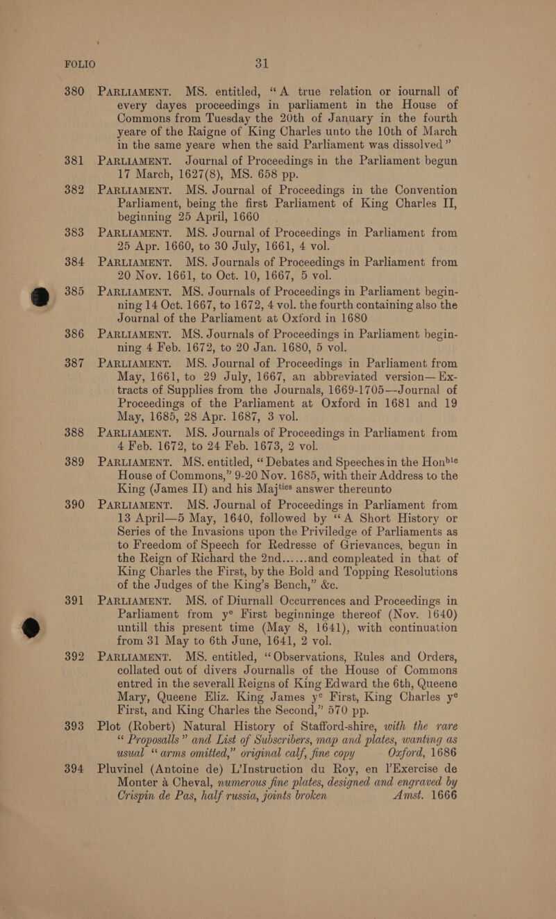 380 PARLIAMENT. MS. entitled, ‘‘A true relation or iournall of every dayes proceedings in parliament in the House of Commons from Tuesday the 20th of January in the fourth yeare of the Raigne of King Charles unto the 10th of March in the same yeare when the said Parliament was dissolved ” 381 PARLIAMENT. Journal of Proceedings in the Parliament begun 17 March, 1627(8), MS. 658 pp. 382 PARLIAMENT. MS. Journal of Proceedings in the Convention Parliament, being the first Parliament of King Charles II, beginning 25 April, 1660 383 PARLIAMENT. MS. Journal of Proceedings in Parliament from 25 Apr. 1660, to 30 July, 1661, 4 vol. 384 PARLIAMENT. MS. Journals of Proceedings in Parliament from 20 Nov. 1661, to Oct. 10, 1667, 5 vol. 385 PARLIAMENT. MS. Journals of Proceedings in Parliament begin- ning 14 Oct. 1667, to 1672, 4 vol. the fourth containing also the Journal of the Parliament at Oxford in 1680 386 PARLIAMENT. MS. Journals of Proceedings in Parliament begin- ning 4 Feb. 1672, to 20 Jan. 1680, 5 vol. 387 PARLIAMENT. MS. Journal of Proceedings in Parliament from May, 1661, to 29 July, 1667, an abbreviated version— Ex- tracts of Supplies from the Journals, 1669-1705—-Journal of Proceedings of the Parliament at Oxford in 1681 and 19 May, 1685, 28 Apr. 1687, 3 vol. 388 PARLIAMENT. MS. Journals of Proceedings in Parliament from 4 Feb. 1672, to 24 Feb. 1673, 2 vol. 389 PARLIAMENT. MS. entitled, ‘“ Debates and Speeches in the Hon?! House of Commons,” 9-20 Nov. 1685, with their Address to the King (James II) and his Maj%es answer thereunto 390 PARLIAMENT. MS. Journal of Proceedings in Parliament from 13 April—5 May, 1640, followed by ‘‘A Short History or Series of the Invasions upon the Priviledge of Parliaments as to Freedom of Speech for Redresse of Grievances, begun in the Reign of Richard the 2nd...... and compleated in. that of King Charles the First, by the Bold and Topping Resolutions of the Judges of the King’s Bench,” &amp;c. 391 PARLIAMENT. MBS. of Diurnall Occurrences and Proceedings in Parliament from y® First beginninge thereof (Nov. 1640) untill this present time (May 8, 1641), with continuation from 31 May to 6th June, 1641, 2 vol. 392 PARLIAMENT. MS. entitled, ‘‘Observations, Rules and Orders, collated out of divers Journalls of the House of Commons entred in the severall Reigns of King Edward the 6th, Queene Mary, Queene Eliz. King James y° First, King Charles y® First, and King Charles the Second,” 570 pp. 393 Plot (Robert) Natural History of Stafford-shire, with the rare “ Proposalls” and List of Subscribers, map and plates, wanting as usual “ arms omitted,” original calf, fine copy Oxford, 1686 394 Pluvinel (Antoine de) L’Instruction du Roy, en |’Exercise de Monter a Cheval, numerous fine plates, designed and engraved by Crispin de Pas, half russia, ounts broken Amst. 1666