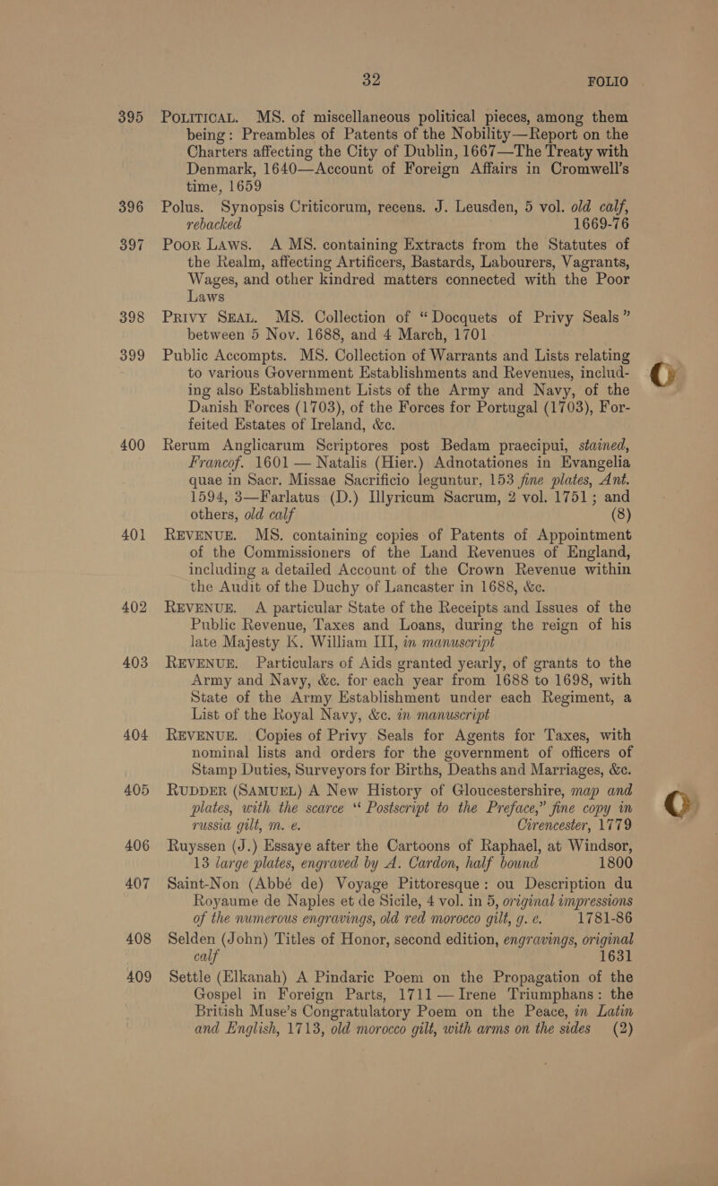 395 399 400 401 402 403 404 405 406 407 408 409 Se FOLIO | PouiticAL. MS. of miscellaneous political pieces, among them being: Preambles of Patents of the Nobility—Report on the Charters affecting the City of Dublin, 1667—The Treaty with Denmark, 1640—Account of Foreign Affairs in Cromwell’s time, 1659 Polus. Synopsis Criticorum, recens. J. Leusden, 5 vol. old calf, rebacked 1669-76 Poor Laws. A MS. containing Extracts from the Statutes of the Realm, affecting Artificers, Bastards, Labourers, Vagrants, Wages, and other kindred matters connected with the Poor Laws Privy SEAL. MS. Collection of “Docquets of Privy Seals ” between 5 Nov. 1688, and 4 March, 1701 Public Accompts. MS. Collection of Warrants and Lists relating to various Government Establishments and Revenues, includ- ing also Establishment Lists of the Army and Navy, of the Danish Forces (1703), of the Forces for Portugal (1703), For- feited Estates of Ireland, &amp;c. Rerum Anglicarum Scriptores post Bedam praecipui, stained, Francof. 1601 — Natalis (Hier.) Adnotationes in Evangelia quae in Sacr. Missae Sacrificio leguntur, 153 fine plates, Ant. 1594, 3—Farlatus (D.) Ulyricum Sacrum, 2 vol. 1751; and others, old calf (8) REVENUE. MS. containing copies of Patents of Appointment of the Commissioners of the Land Revenues of England, including a detailed Account of the Crown Revenue within the Audit of the Duchy of Lancaster in 1688, &amp;c. REVENUE. A particular State of the Receipts and Issues of the Public Revenue, Taxes and Loans, during the reign of his late Majesty K. William ILI, in manuscript REVENUE. Particulars of Aids granted yearly, of grants to the Army and Navy, &amp;c. for each year from 1688 to 1698, with State of the Army Establishment under each Regiment, a List of the Royal Navy, &amp;c. in manuscript REVENUE. Copies of Privy Seals for Agents for Taxes, with nominal lists and orders for the government of officers of Stamp Duties, Surveyors for Births, Deaths and Marriages, &amp;c. RUDDER (SAMUEL) A New History of Gloucestershire, map and plates, with the scarce ‘* Postscript to the Preface,” fine copy in russia gilt, m. e. Cirencester, 1779 Ruyssen (J.) Essaye after the Cartoons of Raphael, at Windsor, 13 large plates, engraved by A. Cardon, half bound 1800 Saint-Non (Abbé de) Voyage Pittoresque: ou Description du Royaume de Naples et de Sicile, 4 vol. in 5, orzgenal «mpressions of the numerous engravings, old red morocco gilt, 9. e. 1781-86 Selden (John) Titles of Honor, second edition, engravings, original calf 1631 Settle (Elkanah) A Pindaric Poem on the Propagation of the Gospel in Foreign Parts, 1711—JIrene Triumphans: the British Muse’s Congratulatory Poem on the Peace, in Latin