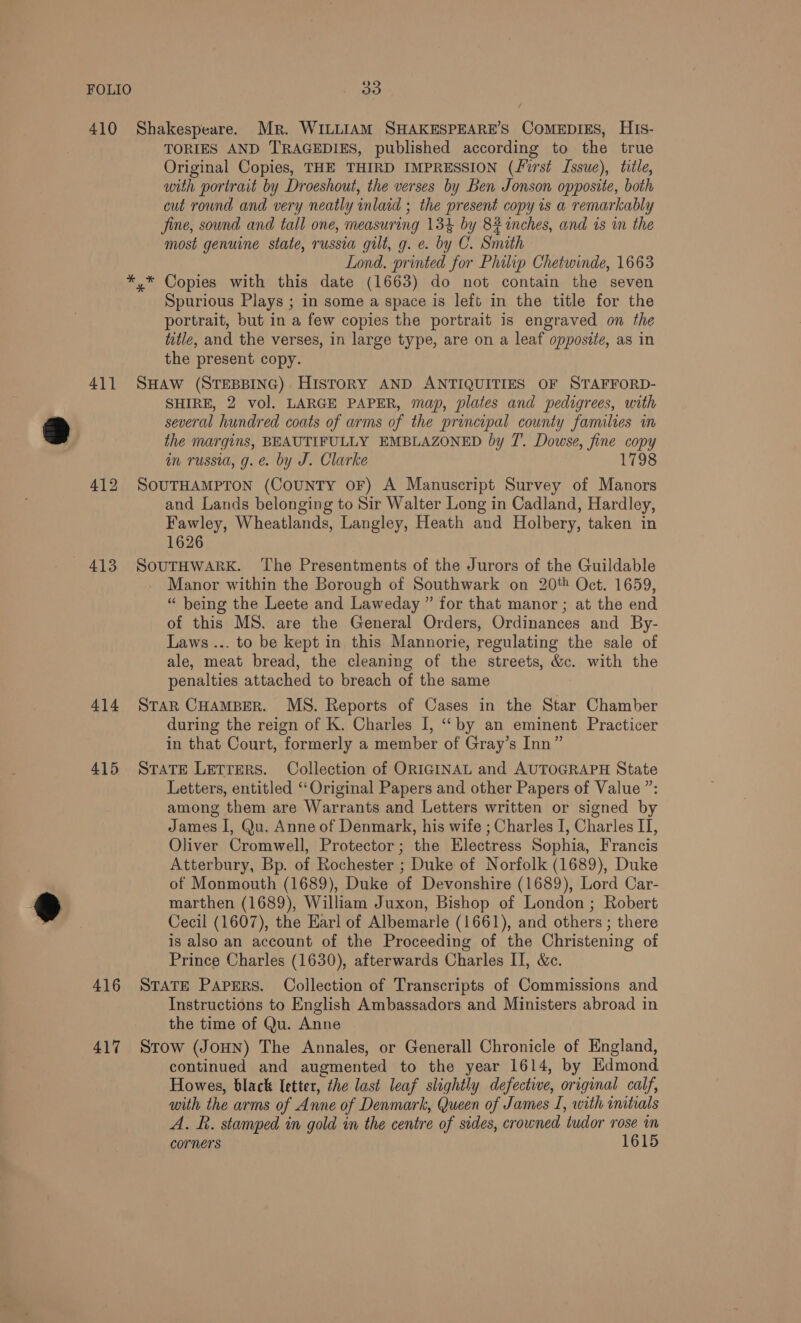 ® 411 413 414 415 416 417 TORIES AND TRAGEDIES, published according to the true Original Copies, THE THIRD IMPRESSION (first Issue), title, with portrait by Droeshout, the verses by Ben Jonson opposite, both cut round and very neatly inlaid ; the present copy is a remarkably fine, sound and tall one, measuring 134 by 82 inches, and is in the most genuine state, russia gilt, g. e. by C. Smath Lond. printed for Philip Chetwinde, 1663 *,* Copies with this date (1663) do not contain the seven Spurious Plays ; in some a space is left in the title for the portrait, but in a few copies the portrait is engraved on the title, and the verses, in large type, are on a leaf opposite, as in the present copy. SHAW (STEBBING) HISTORY AND ANTIQUITIES OF STAFFORD- SHIRE, 2 vol. LARGE PAPER, map, plates and pedigrees, with several hundred coats of arms of the principal county families in the margins, BEAUTIFULLY EMBLAZONED by T.. Dowse, fine copy in russia, g. e. by J. Clarke 1798 SOUTHAMPTON (CouNTY OF) A Manuscript Survey of Manors and Lands belonging to Sir Walter Long in Cadland, Hardley, Fawley, Wheatlands, Langley, Heath and Holbery, taken in 1626 SOUTHWARK. ‘The Presentments of the Jurors of the Guildable Manor within the Borough of Southwark on 20% Oct. 1659, “ being the Leete and Laweday ” for that manor ; at the end of this MS. are the General Orders, Ordinances and By- Laws ... to be kept in this Mannorie, regulating the sale of ale, meat bread, the cleaning of the streets, &amp;c. with the penalties attached to breach of the same StaR CHAMBER. MS. Reports of Cases in the Star Chamber during the reign of K. Charles I, ‘by an eminent Practicer in that Court, formerly a member of Gray’s Inn” STATE LETTERS. Collection of ORIGINAL and AUTOGRAPH State Letters, entitled ‘Original Papers and other Papers of Value ”: among them are Warrants and Letters written or signed by James I, Qu. Anne of Denmark, his wife ; Charles I, Charles II, Oliver Cromwell, Protector; the Electress Sophia, Francis Atterbury, Bp. of Rochester ; Duke of Norfolk (1689), Duke of Monmouth (1689), Duke of Devonshire (1689), Lord Car- marthen (1689), William Juxon, Bishop of London ; Robert Cecil (1607), the Earl of Albemarle (1661), and others ; there is also an account of the Proceeding of the Christening of Prince Charles (1630), afterwards Charles II, &amp;c. STATE PapeRS. Collection of Transcripts of Commissions and Instructions to English Ambassadors and Ministers abroad in the time of Qu. Anne Stow (JOHN) The Annales, or Generall Chronicle of England, continued and augmented to the year 1614, by Edmond Howes, black letter, the last leaf slightly defective, original calf, with the arms of Anne of Denmark, Queen of James I, with initials A. k. stamped in gold in the centre of sides, crowned tudor rose in corners 1615