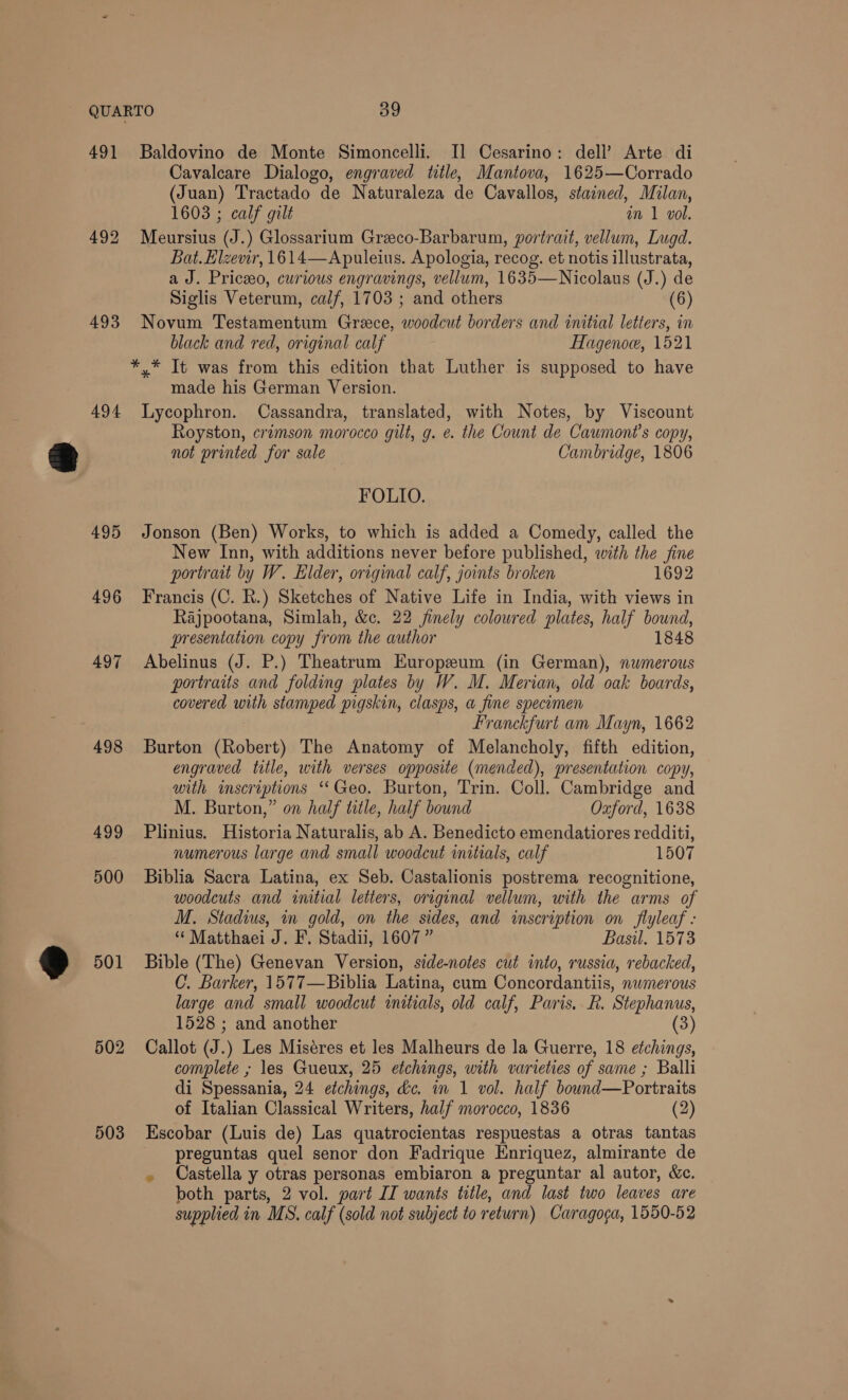 491 493 494 495 496 497 498 499 500 501 502 503 Cavalcare Dialogo, engraved title, Mantova, 1625—Corrado (Juan) Tractado de Naturaleza de Cavallos, stained, Milan, 1603 ; calf gilt in 1 vol. Meursius (J.) Glossarium Greeco-Barbarum, portrait, vellum, Iugd. Bat. Elzevir, 1614—Apuleius. Apologia, recog. et notis illustrata, a J. Priceo, curious engravings, vellum, 1635—Nicolaus (J.) de Siglis Veterum, calf, 1703 ; and others (6) Novum Testamentum Greece, woodcut borders and initial letters, in black and red, original calf Hagenoe, 1521 made his German Version. Lycophron. Cassandra, translated, with Notes, by Viscount Royston, crimson morocco gilt, g. e. the Count de Caumont’s copy, not printed for sale Cambridge, 1806 FOLIO. Jonson (Ben) Works, to which is added a Comedy, called the New Inn, with additions never before published, with the fine portrait by W. Eider, original calf, joints broken 1692 Francis (C. R.) Sketches of Native Life in India, with views in Rajpootana, Simlah, &amp;c. 22 finely colowred plates, half bound, presentation copy from the author 1848 Abelinus (J. P.) Theatrum Europeum (in German), numerous portraits and eae plates by W. M. Merian, old oak boards, covered with stamped pigskin, clasps, a fine specimen Franckfurt am Mayn, 1662 Burton (Robert) The Anatomy of Melancholy, fifth edition, engraved title, with verses opposite (mended), presentation copy, with imscriptions ‘‘Geo. Burton, Trin. Coll. Cambridge and M. Burton,” on half title, half bound Oxford, 1638 Plinius. Historia Naturalis, ab A. Benedicto emendatiores redditi, numerous large and small woodcut initials, calf 1507 Biblia Sacra Latina, ex Seb. Castalionis postrema recognitione, woodcuts and initial letters, original vellum, with the arms of M. Stadius, in gold, on the sides, and inscription on flyleaf - ‘“ Matthaei J. F. Stadii, 1607” Basil. 1573 Bible (The) Genevan Version, side-notes cut into, russia, rebacked, C. Barker, 1577—Biblia Latina, cum Concordantiis, nwmerous large and small woodcut initials, old calf, Paris, R. Stephanus, 1528 ; and another (3) Callot (J.) Les Miséres et les Malheurs de la Guerre, 18 etchings, complete , les Gueux, 25 etchings, with varieties of same ; Balli di Spessania, 24 etchings, &amp;c. in 1 vol. half bownd—Portraits of Italian Classical Writers, half morocco, 1836 (2) Escobar (Luis de) Las quatrocientas respuestas a otras tantas preguntas quel senor don Fadrique Enriquez, almirante de . Castella y otras personas embiaron a preguntar al autor, &amp;c. both parts, 2 vol. part IT wants title, and last two leaves are supplied in MS. calf (sold not subject to return) Caragoga, 1550-52