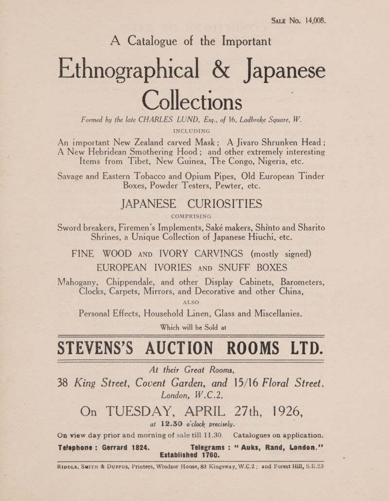 Sate No. 14,008. A Catalogue of the Important Ethnographical &amp; Japanese Collections Formed by the late CHARLES LUND, Esq., of 16, Ladbroke Square, W. INCLUDING An important New Zealand carved Mask; A Jivaro Shrunken Head ; A New Hebridean Smothering Hood; and other extremely interesting Items from Tibet, New Guinea, The Congo, Nigeria, etc. Savage and Eastern Tobacco and Opium Pipes, Old European Tinder Boxes, Powder Testers, Pewter, etc. JAPANESE CURIOSITIES COMPRISING Sword breakers, Firemen’s Implements, Saké makers, Shinto and Sharito Shrines, a Unique Collection of Japanese Hiuchi, etc. FINE WOOD ano IVORY CARVINGS (mostly signed) EUROPEAN IVORIES ann SNUFF BOXES Mahogany, Chippendale, and other Display Cabinets, Barometers, Clocks, Carpets, Mirrors, and Decorative and other China, ALSO Personal Effects, Househo!d Linen, Glass and Miscellanies. Which will be Sold at STEVENS’S AUCTION ROOMS LTD. At their Great Rooms, 38 King Street, Covent Garden, and 15/16 Floral Street, London, W.C.2, On TUESDAY, AaasiL 27th, 19206, at 12.39 o'clock precisely. On view day prior and morning of sale till 11.30, Catalogues on application. Telephone : Gerrard 1824. Telegrams : * Auks, Rand, London.’’ Established 1760. Ripp_z, Smith &amp; Durrus, Printers, Windsor House, 83 Kingsway, W.C.2; and Forest Hill, S.E.23