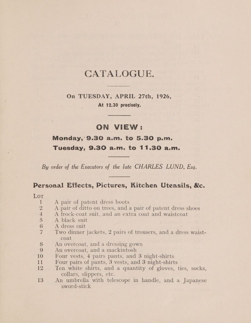 CATALOGUE. On TUESDAY, APRIL 27th, 1926, At 12.30 precisely. ON VIEW: Monday, 9.30 a.m. to 5.30 p.m. Tuesday, 9.30 a.m. to 11.30 a.m. A pair of patent dress boots A pair of ditto on trees, and a pair of patent dress es A frock-coat suit, and an extra coat and waistcoat A black suit A dress suit Two dinner jackets, 2 pairs of trousers, and a ae waist- coat An overcoat, and a dressing gown An overcoat, and a mackintosh Four vests, 4 pairs pants, and 3 night- -shirts Four pairs of pants, 3 vests, and 3 night-shirts Ten white shirts, and a quantity of gloves, ties, socks, collars, slippers, etc. An umbrella with telescope in handle, and a Japanese sword-stick