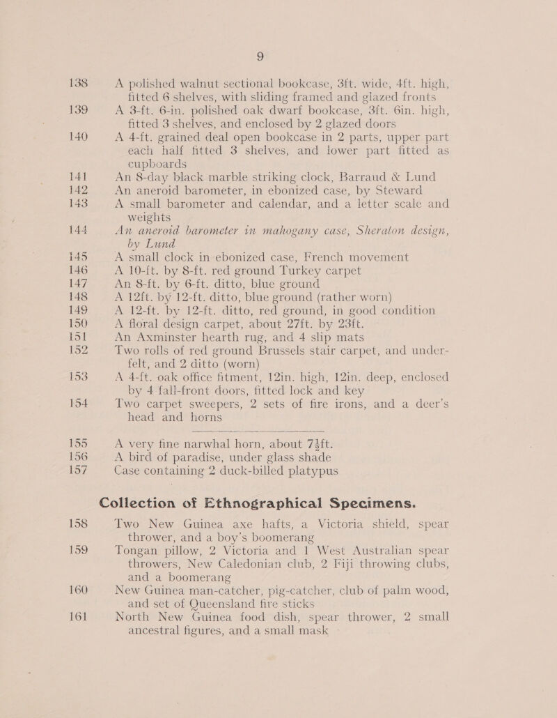 A polished walnut sectional bookcase, 3ft. wide, 4ft. high, fitted 6 shelves, with sliding framed and glazed fronts A 3-ft. 6-in. polished oak dwarf bookcase, 3ft. 6in. high, fitted 3 shelves, and enclosed by 2 glazed doors A 4-ft. grained deal open bookcase in 2 parts, upper part each half fitted 3 shelves, and lower part fitted as cupboards An 8-day black marble striking clock, Barraud &amp; Lund An aneroid barometer, in ebonized case, by Steward A small barometer and calendar, and a letter scale and weights An aneroid barometer in mahogany case, Sheraton design, by Lund A small clock in ebonized case, French movement A 10-it. by 8-ft. red ground Turkey carpet An 8-ft. by 6-ft. ditto, blue ground A 12ft. by 12-ft. ditto, blue ground (rather worn) A 12-ft. by 12-ft. ditto, red ground, in good condition A floral design carpet, about 27ft. by 23it. An Axminster hearth rug, and 4 slip mats Two rolls of red ground Brussels stair carpet, and under- felt, and 2 ditto (worn) A 4-{t. oak office fitment, 12in. high, 12in. deep, enclosed by 4 fall-front doors, fitted lock and key Two carpet sweepers, 2 sets of fire irons, and a deer’s head and horns A very fine narwhal horn, about 73ft. A bird of paradise, under glass shade Case containing 2 duck-billed platypus   Two New Guinea axe hafts, a Victoria shield, spear thrower, and a boy’s boomerang Tongan pillow, 2 Victoria and 1 West Australian spear throwers, New Caledonian club, 2 Fiji throwing clubs, and a boomerang New Guinea man-catcher, pig-catcher, club of palm wood, and set of Queensland fire sticks North New Guinea food dish, spear thrower, 2 small ancestral figures, and a small mask