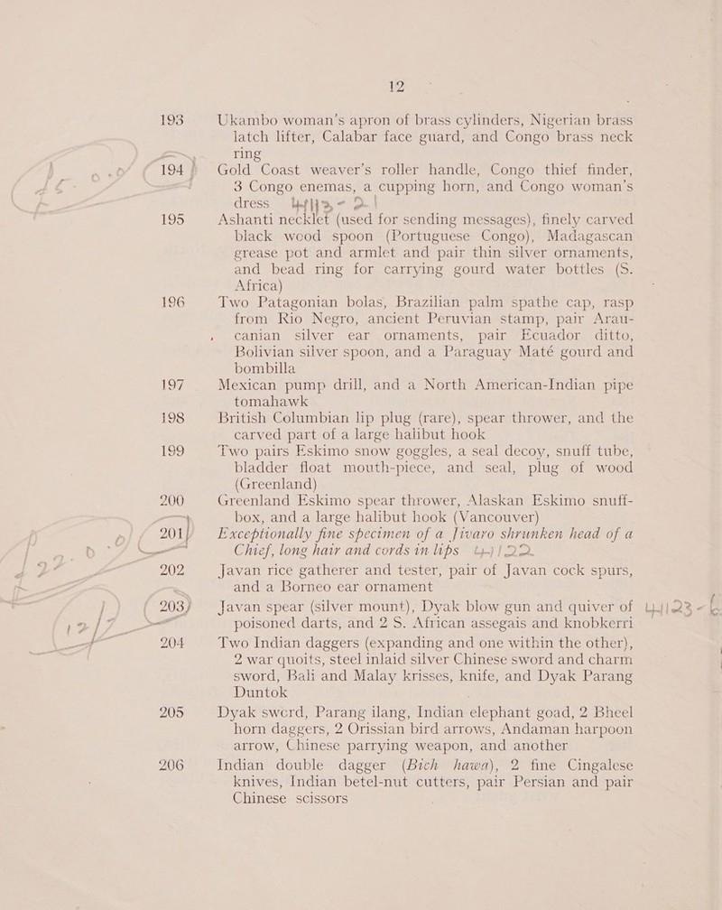 193 Ukambo woman’s apron of brass cylinders, Nigerian brass latch lifter, Calabar face guard, and Congo brass neck ring ) Gold Coast weaver’s roller handle, Congo thief finder, 194 3 Congo enemas, a oe horn, and Congo woman's dress YtHa- 2 195 Ashanti necklet (used for sending messages), finely carved black weod spoon (Portuguese Congo), Madagascan grease pot and armlet and pair thin silver ornaments, and bead ring for carrying gourd water bottles (S. Africa) 196 Two Patagonian bolas, Brazilian palm spathe cap, rasp from Rio Negro, ancient Peruvian stamp, pair Arau- . canian silver ear ornaments, pair Ecuador ditto, Bolivian silver spoon, and a Paraguay Maté gourd and bombilla 17 Mexican pump drill, and a North American-Indian pipe tomahawk 198 British Columbian hp plug (rare), spear thrower, and the carved part of a large halibut hook 199 Two pairs Eskimo snow goggles, a seal decoy, snuff tube, bladder float mouth-piece, and seal, plug of wood (Greenland) 200 Greenland Eskimo spear thrower, Alaskan Eskimo snuff- box, and a large halibut hook (Vancouver) / 2011p Exceptionally fine specimen of a Jivavo shrunken head of a ee Chief, long hatr and cords in lips 4)! 22. 202 Javan rice gatherer and tester, pair of Javan cock spurs, | and a Borneo ear ornament 2037) Javan spear (silver mount), Dyak blow gun and quiver of 204 Two Indian daggers (expanding and one within the other), 2 war quoits, steel inlaid silver Chinese sword and charm sword, Bali and Malay krisses, knife, and Dyak Parang Duntok 205 Dyak swerd, Parang ilang, Indian eeneast goad, 2 Bheel horn daggers, 2 Orissian bird arrows, Andaman harpoon arrow, Chinese parrying weapon, and another 206 Indian double dagger (Bich hawa), 2 fine Cingalese knives, Indian betel-nut cutters, pair Persian and pair Chinese scissors
