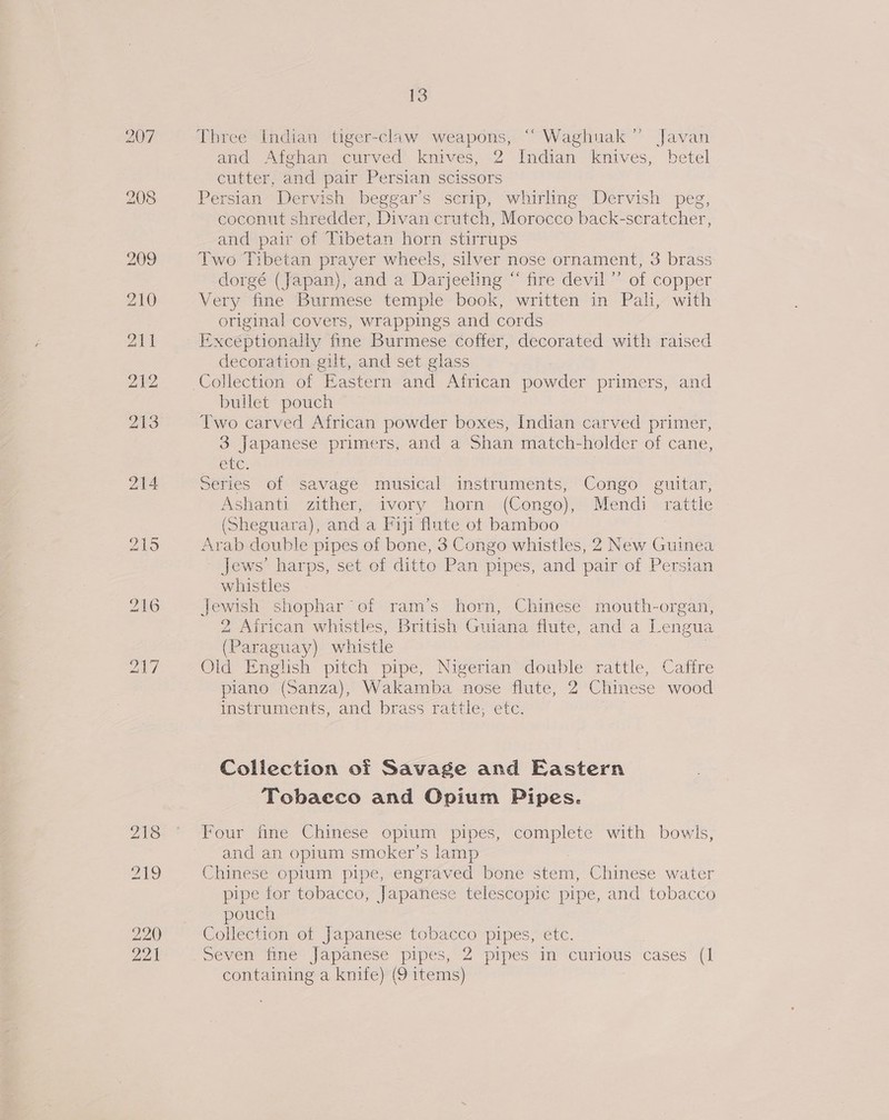 207 218 219 220 22) 13 Three Indian tiger-claw weapons, “ Waghuak’”’ Javan and Afghan curved knives, 2 Indian knives, betel cutter, and pair Persian scissors Persian Dervish beggar’s scrip, whirling Dervish peg, coconut shredder, Divan crutch, Morocco back-seratcher, and pair of Tibetan horn stirrups Two Tibetan prayer wheels, silver nose ornament, 3 brass dorgé (Japan), and a Darjeeling “ fire devil’ of copper Very ‘fine Burmese temple book, written in Pali, with original covers, wrappings and cords Excéptionally fine Burmese coffer, decorated with raised decoration gilt, and set glass bullet pouch Two carved African powder boxes, Indian carved primer, 3 Japanese primers, and a Shan match-holder of cane, etc. Series of savage musical instruments, Congo guitar, Ashanti zither, ivory horn (Congo), Mendi rattle (Sheguara), and a Fiji flute ot bamboo Arab doubl e pipes of bone, 3 Congo whistles, 2 New Guinea Jews’ harps, set of ditto Pan pipes, and pair of Persian whistles Jewish shophar of ram’s horn, Chinese mouth-organ, 2, African whistles, British Guiana flute, anda Lengua (Paraguay) whistle Old English pitch pipe, Nigerian double rattle, Caffre piano (Sanza), Wakamba nose flute, 2 Chinese wood instruments, and brass rattle; etc. Collection of Savage and Eastern Tobacco and Opium Pipes. Four fine Chinese opium pipes, complete with bowls, and an opium smoker's lamp Chinese opium pipe, engraved bone stem, Chinese water pipe for tobacco, Japanese telescopic pipe, and tobacco pouch Collection of Japanese tobacco pipes, etc. seven fine Japanese pipes, 2 pipes in curious cases (1 containing a knife) (9 items)