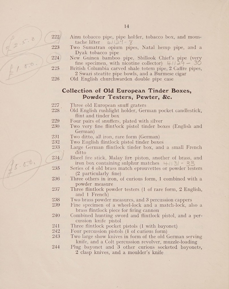 Ainu tobacco pipe, ipige hoes tobacco box, and mous- tachejifters: ji 54 Two Sumatran opium acts Natal hemp pipe, and a Dyak tobacco pipe New Guinea bamboo pipe, Shillook Chief’s ae (very fine specimen, with nicotine collector) &amp;/| — SO British Columbia carved shale totem pipe, 2 ee pipes, 2 Swazi steatite pipe bowls, and a Burmese cigar Old English churchwarden double pipe case Powder Testers, Pewter, &amp;c. Three old European snuff graters Old English rushlight holder, German pocket candlestick, flint and tinder box Four pairs of snuffers, plated with silver Two very fine flintlock pistol tinder boxes (English and German) Two ditto, all iron, rare form (German) Two English flintlock pistol tinder boxes Large German flintlock tinder box, and a small French ditto Bheel fire stick, Malay fire piston, another of brass, and iron box containing sulphur matches .)) ° 2 &gt; Series of 4 old brass match eprouvettes or powder testers (2 particularly fine) Three others in iron, of curious form, 1 combined with a powder measure Three flintlock powder testers (1 of rare form, 2 English, and 1 French) Two brass powder measures, and 3 percussion cappers line specimen of a wheel-lock and a match-lock, also a brass flintlock piece for firing cannon Combined hunting sword and flintlock pistol, and a per- cussion knife pistol Three flintlock pocket pistols (1 with bayonet) Four percussion pistols (1 of curious form) Two large show knives in form of the old German serving knife, and a Colt percussion revolver, muzzle-loading Plug bayonet and 3 other curious socketed bayonets, 2 clasp knives, and a moulder’s knife