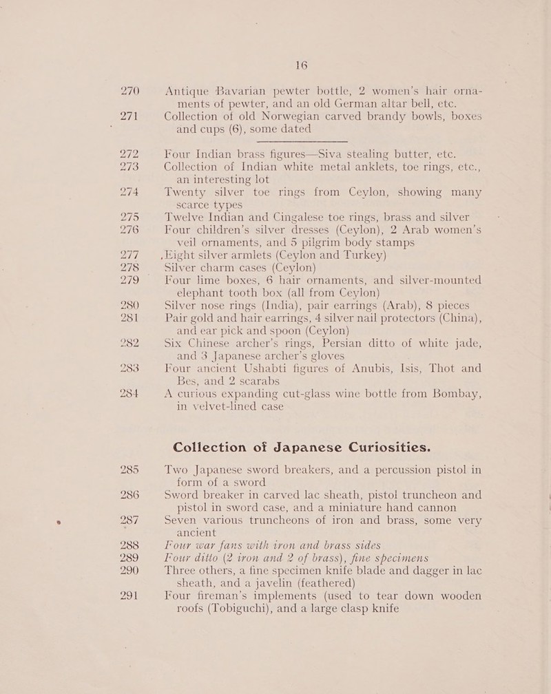 270 280 251 282 283 284 16 Antique Bavarian pewter bottle, 2 women’s hair orna- ments of pewter, and an old German altar bell, etc. Collection of old Norwegian carved brandy bowls, boxes and cups (6), some dated Four Indian brass figures—Siva stealing butter, etc. Collection of Indian white metal anklets, toe rings, etc., an interesting lot Twenty silver toe rings from Ceylon, showing many scarce types Twelve Indian and Cingalese toe rings, brass and silver Four children’s silver dresses (Ceylon), 2 Arab women’s veil ornaments, and 5 pilgrim body stamps Silver charm cases (Ceylon) Four lime boxes, 6 hair ornaments, and silver-mounted elephant tooth box (all from Ceylon) Silver nose rings (India), pair earrings (Arab), 8 pieces Pair gold and hair earrings, 4 silver nail protectors (China), and ear pick and spoon (Ceylon) Six Chinese archer’s rings, Persian ditto of white jade, and 3 Japanese archer’s gloves Four ancient Ushabti figures of Anubis, Isis, Thot and Bes, and 2 scarabs A curious expanding cut-glass wine bottle from Bombay, in velvet-lined case Collection of Japanese Curiosities. vo Japanese sword breakers, and a percussion pistol in pee of a sword Sword breaker in carved lac sheath, pistol truncheon and pistol in sword case, and a miniature hand cannon Seven various truncheons of iron and brass, some very ancient Four war fans with tron and brass sides Four ditto (2 iron and 2 of brass), fine specimens Three others, a fine specimen knife blade and dagger in lac sheath, and a javelin (feathered) Four fireman's implements (used to tear down wooden roofs (Tobiguchi), and a large clasp knife