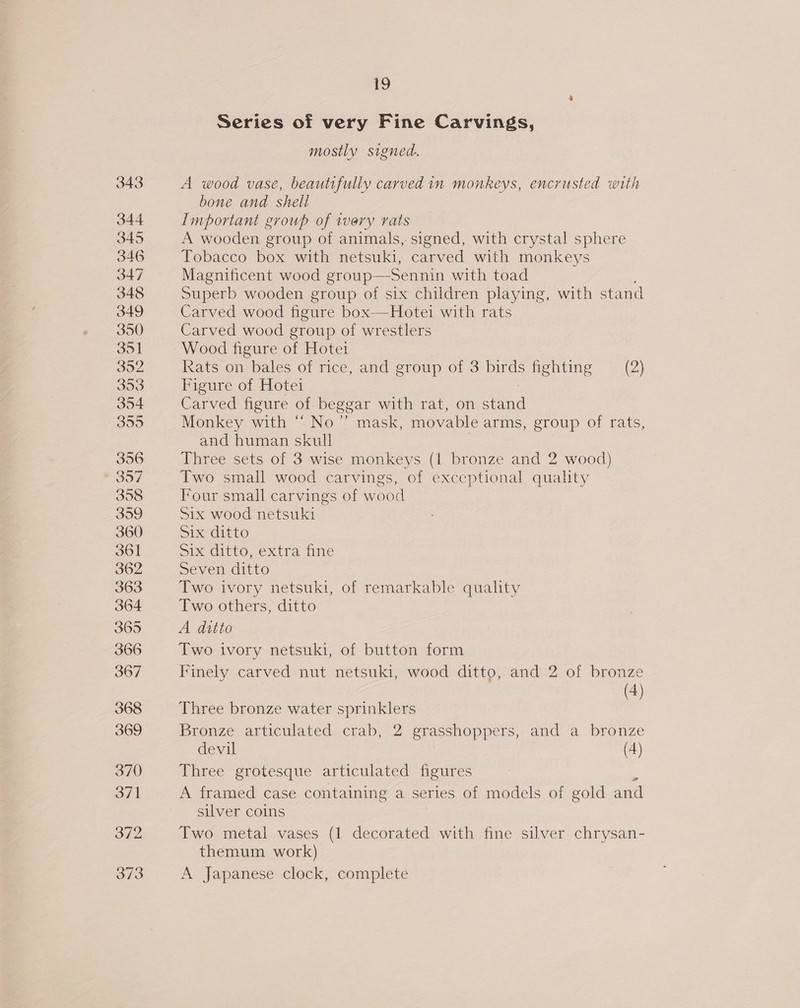 Series of very Fine Carvings, mostly signed. A wood vase, beautifully carved in monkeys, encrusted with bone and shell Important group of very rats A wooden group of animals, signed, with crystal sphere Tobacco box with netsuki, carved with monkeys Magnificent wood group—Sennin with toad Superb wooden group of six children playing, with stand Carved wood figure box-—Hotei with rats Carved wood group of wrestlers xats on bales of rice, and group of 3 birds fighting — (2) Figure of Hotei Carved figure of beggar with rat, on ead Monkey with “ No’ mask, movable arms, group of rats, and human skull Three sets of 3 wise monkeys (1 bronze and 2 wood) Two small wood carvings, of exceptional quality Four small carvings of wood Six wood netsuki SIX ditto Six ditto, extra fine Seven ditto Two ivory netsuki, of remarkable quality Two others, ditto A ditto Two ivory netsuki, of button form Finely carved nut netsuki, wood ditto, and 2 of bronze ) (4) Three bronze water sprinklers Bronze articulated crab, 2 grasshoppers, and a bronze devil (4) Three grotesque articulated figures A framed case containing a series of models of gold and silver coins Two metal vases (1 decorated with fine silver chrysan- themum work) A Japanese clock, complete