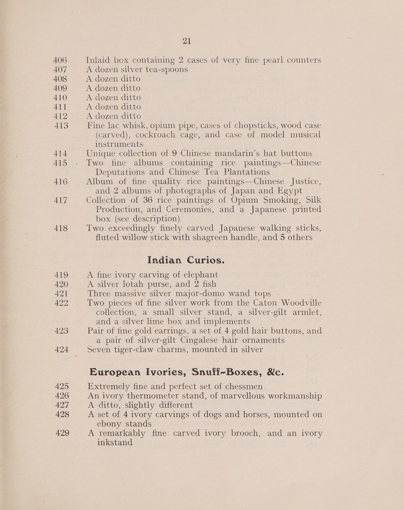 425 426 427 428 429 21 Inlaid box containing 2 cases of very fine pearl counters A dozen silver tea-spoons A dozen ditto A dozen ditto A dozen ditto A dozen ditto A dozen ditto Fine lac whisk, opium pipe, cases of chopsticks, wood case (carved), cockroach cage, and case of model musical instruments Unique collection of 9 Chinese mandarin’s hat buttons Two fine albums containing rice paintings—-Chinese _ Deputations and Chinese Tea Plantations Album of fine quality rice paintings—Chinese Justice, and 2 albums of photographs of Japan and Egypt Collection of 36 rice paintings of Opium Smoking, Silk Production, and Ceremonies, and a Japanese printed box (see description) Two exceedingly finely carved Japanese walking sticks, fluted willow stick with shagreen handle, and 5 others Indian Curios. A fine ivory carving of elephant A silver lotah purse, and 2 fish Three massive silver major-domo wand tops Two pieces of fine silver work from the Caton Woodville collection, a small silver stand, a silver-gilt armlet, and a silver lime box and implements Pair of fine gold earrings, a set of 4 gold hair buttons, and a pair of silver-gilt Cingalese hair ornaments Seven tiger-claw charms, mounted in silver European Ivories, Snuff-Boxes, &amp;c. Extremely fine and perfect set of chessmen An ivory thermometer stand, of marvellous workmanship A ditto, slightly different , A set of 4 ivory carvings of dogs and horses, mounted on ebony stands A remarkably fine carved ivory brooch, and an ivory inkstand