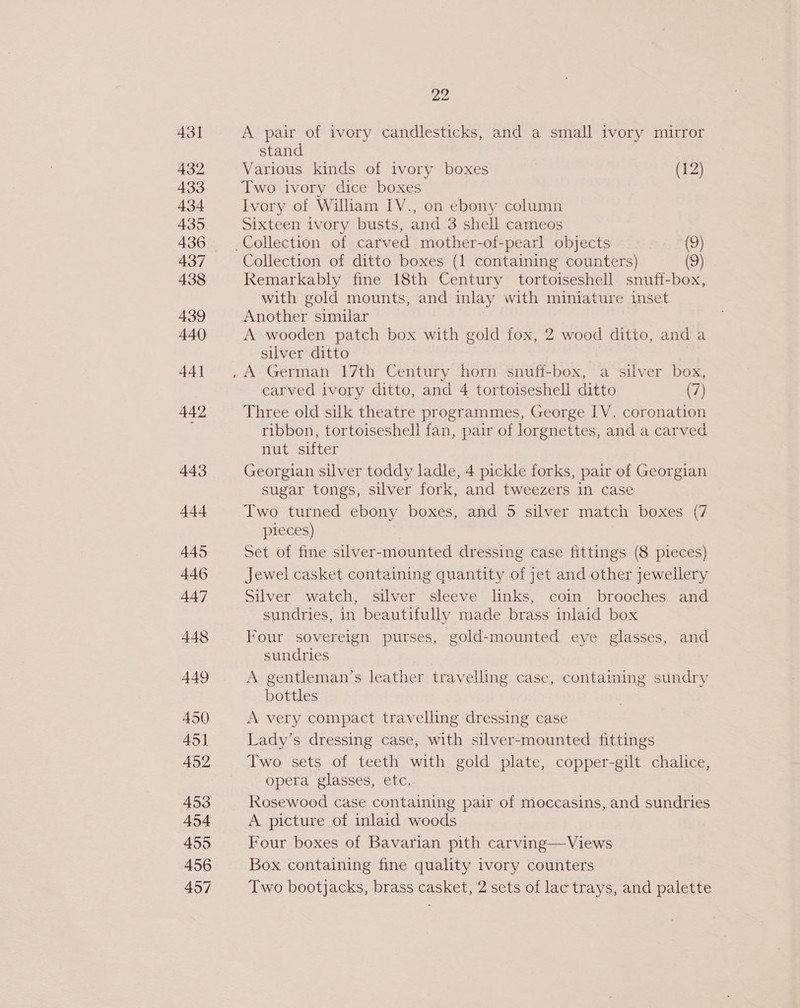 431 432 433 434 435 436 437 438 439 440 44] 442 443 444 445 446 447 448 449 450 451 452 453 454 455 456 457 22 A pair of ivory candlesticks, and a small ivory mirror stand Various kinds of ivory boxes (12) Two ivory dice boxes Ivory of William IV., on ebony column Sixteen ivory busts, and 3 shell cameos Collection of ditto boxes (1 containing counters) (9) Remarkably fine 18th Century tortoiseshell snuff-box, with gold mounts, and inlay with miniature inset Another similar A wooden patch box with gold fox, 2 wood ditto, and a silver ditto carved ivory ditto, and 4 tortoiseshell ditto (7) Three old silk theatre programmes, George IV. coronation ribbon, tortoiseshell fan, pair of lorgnettes, and a carved nut sifter Georgian silver toddy ladle, 4 pickle forks, pair of Georgian sugar tongs, silver fork, and tweezers in case Two turned ebony boxes, and 5 silver match boxes (7 pieces) Set of fine silver-mounted dressing case fittings (8 pieces) Jewel casket containing quantity of jet and other jewellery Silver watch, silver sleeve links, coin brooches and sundries, in beautifully made brass inlaid box Four sovereign purses, gold-mounted eye glasses, and sundries A gentleman’s leather travelling case, containing sundry bottles A very compact travelling dressing case Lady’s dressing case, with silver-mounted fittings Two sets of teeth with gold plate, copper-gilt chalice, opera glasses, etc. Rosewood case containing pair of moccasins, and sundries A picture of inlaid woods Four boxes of Bavarian pith carving—Views Box containing fine quality ivory counters Two bootjacks, brass casket, 2 sets of lac trays, and palette