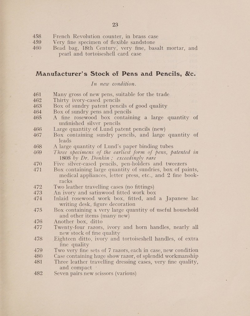 458 459 460 23 French Revolution counter, in brass case Very fine specimen of flexible sandstone Bead bag, 18th Century, very fine, basalt mortar, and pearl and tortoiseshell card. case 482 In new condition. Many gross of new pens, suitable for the trade Thirty ivory-cased pencils Box of sundry patent pencils of good quality Box of sundry pens and pencils A fine rosewood box containing a large nee of unfinished silver pencils Large quantity of Lund patent pencils (new) Box containing sundry pencils, and large quantity of leads A large quantity of Lund’s paper binding tubes Three specimens of the earliest form of pens, patented in 1808 by Dr. Donkin ; exceedingly rare Five silver-cased pencils, pen-holders and tweezers Box containing large quantity of sundries, box of paints, medical appliances, letter press, etc., and 2 fine book- racks Two leather travelling cases (no fittings) An ivory and satinwood fitted work box Inlaid rosewood work box, fitted, and a Japanese lac writing desk, figure decoration Box containing a very large quantity of useful household and other items (many new) Another box, ditto Twenty-four razors, ivory and horn handles, nearly all new stock of fine quality Eighteen ditto, ivory and tortoiseshell handles, of extra fine quality Two very fine sets of 7 razors, each in case, new condition Case containing huge show razor, of splendid workmanship Three leather travelling dressing cases, very fine quality, and compact - Seven pairs new scissors (various)