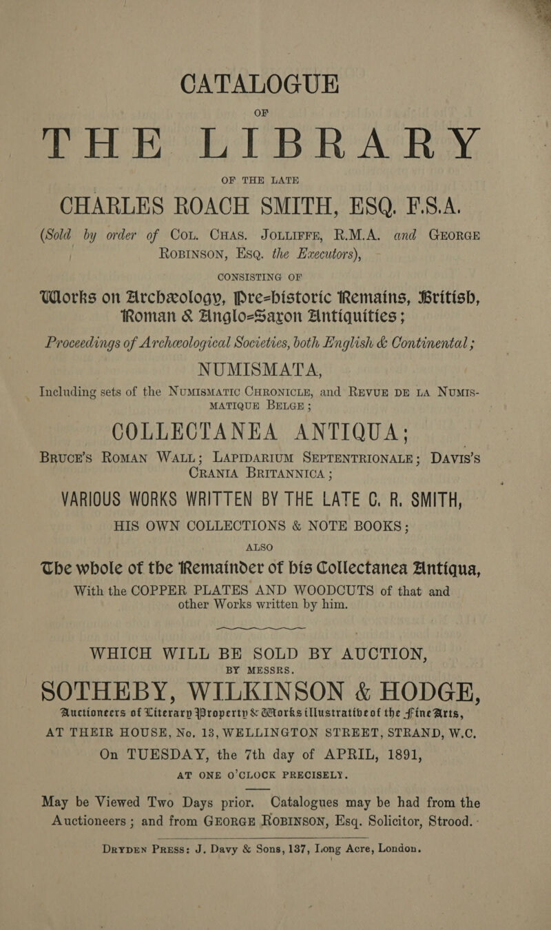 CATALOGUE THE LIBRARY OF THE LATE CHARLES ROACH SMITH, ESQ. F.S.A. Si by order of Cou. CHAS. JOLLIFFE, R.M.A. and GEORGE ROBINSON, Esq. the Ezxecutors), CONSISTING OF Works on Archxology, Pre=bistoric Remains, British, Roman &amp; Anglo=Saron Antiquities ; Proceedings of Archeological Societies, both English &amp; Continental ; NUMISMATA, Including sets of the Numismatic CHRONICLE, and REVUE DE LA NUMIs- MATIQUE BELGE; COLLECTANEA ANTIQUA; Brucre’s RomMAN WALL; LAPIDARIUM SEPTENTRIONALE; DAVIS'S CRANIA BRITANNICA ; VARIOUS WORKS WRITTEN BY THE LATE CG. R. SMITH, HIS OWN COLLECTIONS &amp; NOTE BOOKS; ALSO The whole of the Remainder of bis Collectanea Antiqua, With the COPPER PLATES AND WOODCUTS of that and other Works written by him. WHICH WILL BE SOLD BY AUCTION, BY MESSRS. SOTHEBY, WILKINSON &amp; HODGE, Auctioneers of Literary Iroperty &amp; Works tllustrativeot the fine Arts, AT THEIR HOUSE, No, 13, WELLINGTON STREET, STRAND, W.C. On TUESDAY, the 7th day of APRIL, 1891, AT ONE 0’CLOCK PRECISELY. May be Viewed Two Days prior. Catalogues may be had from the Auctioneers ; and from GEORGE ROBINSON, Esq. Solicitor, Strood. -  Drypen Press: J. Davy &amp; Sons, 137, Long Acre, London,