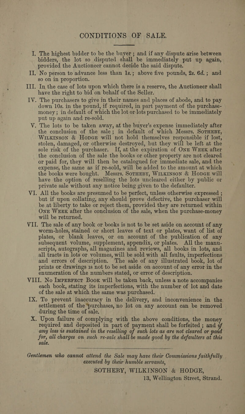 CONDITIONS OF SALE.  I, The highest bidder to be the buyer ; and if any dispute arise between bidders, the lot so disputed shall be immediately put up again, provided the Auctioneer cannot decide the said dispute. II. No person to advance less than 1s.; above five pounds, 2s. 6d.; and so on in proportion. III. In the case of lots upon which there is a reserve, the Auctioneer shall have the right to bid on behalf of the Seller. IV. The purchasers to give in their names and places of abode, and to pay down 10s. in the pound, if required, in part payment of the purchase- money; in default of which the lot or lots purchased to be immediately put up again and re-sold. V. The lots to be taken away, at the buyer’s expense immediately after the conclusion of the sale; in default of which Messrs. SoTHEBY, Wiukinson &amp; Hopes will not hold themselves responsible if lost, stolen, damaged, or otherwise destroyed, but they will be left at the sole risk of the purchaser. If, at the expiration of ONE WEEK after the conclusion of the sale the books or other property are not cleared or paid for, they will then be catalogued for immediate sale, and the expense, the same as if re-sold, will be added to the amount at which the books were bought. Messrs. SotHEBy, WiLKINSoN &amp; Hopes will have the option of reselling the lots uncleared either by public or private sale without any notice being given to the defaulter. VI. All the books are presumed to be perfect, unless otherwise expressed ; but if upon collating, any should prove defective, the purchaser will be at liberty to take or reject them, provided they are returned within One WEEK after the conclusion of the sale, when the purchase-money will be returned. VII. The sale of any book or books is not to be set aside on account of any worm-holes, stained or short leaves of text or plates, want of list of plates, or blank leaves, or on account of the publication of any subsequent volume, supplement, appendix, or plates. All the manu- scripts, autographs, all magazines and reviews, all books in lots, and all tracts in lots or volumes, will be sold with all faults, imperfections and errors of description. The sale of any illustrated book, lot of prints or drawings 1s not to be set aside on account of any error in the enumeration of the numbers stated, or error of description. VIII. No Imperrect Book will be taken back, unless a note accompanies each book, stating its imperfections, with the number of lot and date of the sale at which the same was purchased. IX. To prevent inaccuracy in the delivery, and inconvenience in the settlement of the “purchases, no lot on any account can be removed during the time of sale. X. Upon failure of complying with the above conditions, the money required and deposited in part of payment shall be forfeited ; and af any loss 1s sustained in the reselling of such lots as are not cleared or paid for, all charges on such re-sale shall be made good by the defaulters at this sale.   Gentlemen who cannot attend the Sale may have their Commissions faithfully executed by their humble servants, SOTHERY, WILKINSON &amp; HODGE, 13, Wellington Street, Strand.
