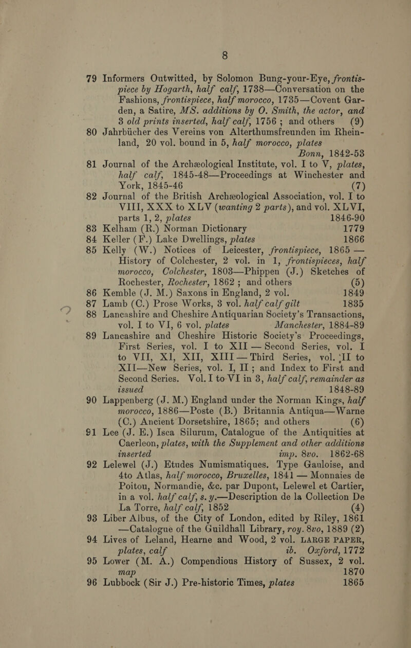 79 80 81 90 $1 92 93 94 95 96 8 Informers Outwitted, by Solomon Bung-your-Eye, frontis- ptece by Hogarth, half calf, 1738—Conversation on the Fashions, frontispiece, half morocco, 1785—Covent Gar- den, a Satire, IS. additions by O. Smith, the actor, and 3 old prints inserted, half calf, 1756; and others (9) Jahrbicher des Vereins von Alterthumsfreunden im Rhein- land, 20 vol. bound in 5, half morocco, plates Bonn, 1842-53 Journal of the Archxological Institute, vol. I to V, plates, half calf, 1845-48—Proceedings at Winchester and York, 1845-46 (7) Journal of the British Archeological Association, vol. I to VIII, XXX to XLV (wanting 2 parts), and vol. XLVI, parts 1, 2, plates 1846-90 Kelham (R.) Norman Dictionary 1779 Keller (F.) Lake Dwellings, plates 1866 Kelly (W.) Notices of Leicester, frontispiece, 1865 — History of Colchester, 2 vol. in 1, frontispieces, half morocco, Colchester, 1803—-Phippen (J.) Sketches of Rochester, Rochester, 1862 ; and others (5) Kemble (J. M.) Saxons in England, 2 vol. 1849 Lamb (C.) Prose Works, 3 vol. half calf gilt 1835 Lancashire and Cheshire Antiquarian Society’s Transactions, vol. I to VI, 6 vol. plates Manchester, 1884-89 Lancashire and Cheshire Historic Society’s Proceedings, First Series, vol. I to XII — Second Series, vol. I to VII, XI, XII, XIII—Third Series, vol. ‘II to XII—New Series, vol. I, If; and Index to First and Second Series. Vol. I to VI in 3, half calf, remainder as issued 1848-89 Lappenberg (J. M.) England under the Norman Kings, half morocco, 1886—Poste (B.) Britannia Antiqua—Warne (C.) Ancient Dorsetshire, 1865; and others (6) Lee (J. E.) Isca Silurum, Catalogue of the Antiquities at Caerleon, plates, with the Supplement and other additions inserted mp. 8vo. 1862-68 Lelewel (J.) Etudes Numismatiques. Type Gauloise, and Ato Atlas, half morocco, Bruxelles, 1841 — Monnaies de Poitou, Normandie, &amp;c. par Dupont, Lelewel et Cartier, in a vol. half calf, s. y.—Description de la Collection De La Torre, half calf, 1852 (4) Liber Albus, of the City of London, edited by Riley, 1861 —Catalogue of the Guildhall Library, roy. 8v0, 1889 (2) Lives of Leland, Hearne and Wood, 2 vol. LARGE PAPER, plates, calf tb. Oxford, 1772 Lower (M. A.) Compendious History of Sussex, 2 vol. map 1870 Lubbock (Sir J.) Pre-historic Times, plates 1865