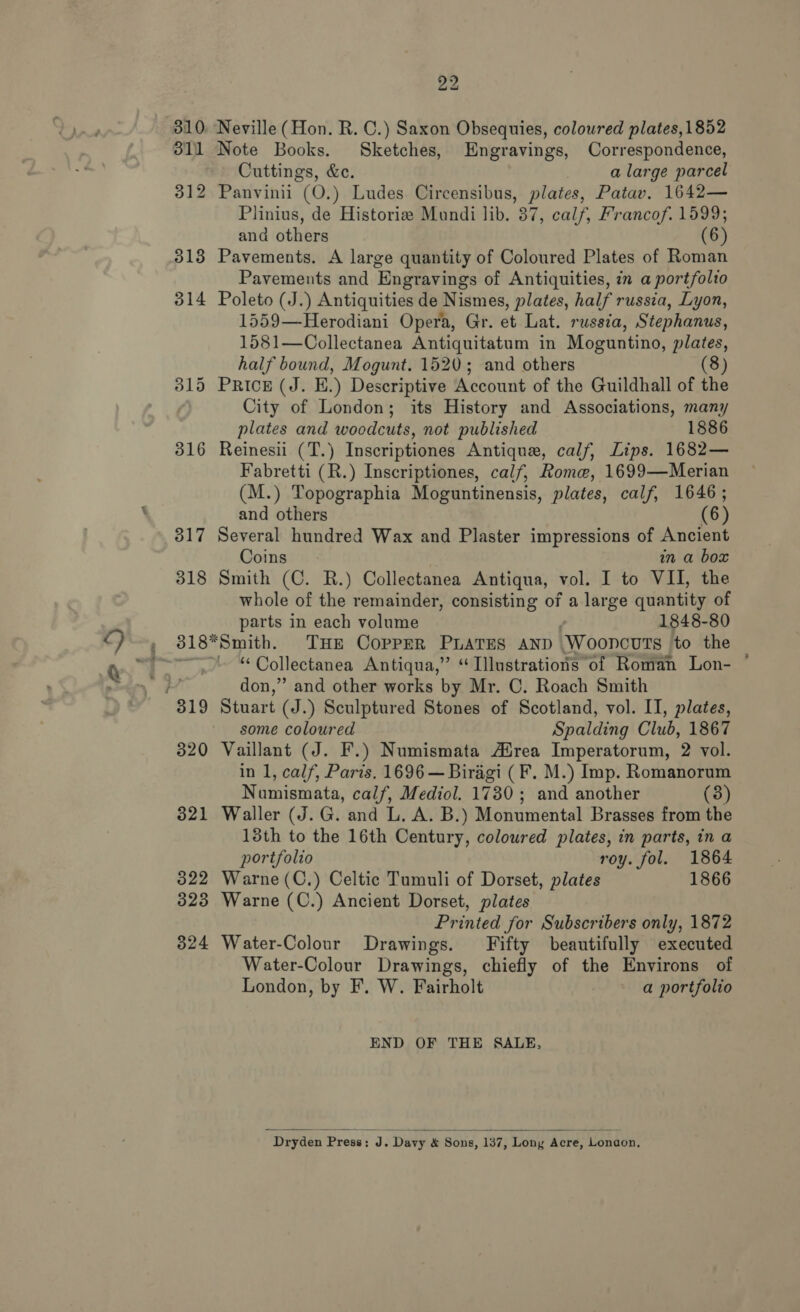 811 Note Books. Sketches, Engravings, Correspondence, Cuttings, &amp;e. a large parcel 312 Panvinii (O.) Ludes Circensibus, plates, Patav. 1642— Plinius, de Historie Mundi lib. 37, calf, Francof. 1599; and others (6) 313 Pavements. A large quantity of Coloured Plates of Roman Pavements and Engravings of Antiquities, in a portfolio 314 Poleto (J.) Antiquities de Nismes, plates, half russia, Lyon, 1559—Herodiani Opera, Gr. et Lat. russia, Stephanus, 1581—Collectanea Antiquitatum in Moguntino, plates, half bound, Mogunt. 1520; and others (8) 315 Prick (J. E.) Descriptive Account of the Guildhall of the City of London; its History and Associations, many plates and woodcuts, not published 1886 316 Reinesii (T.) Inscriptiones Antique, calf, Lips. 1682— Fabretti (R.) Inscriptiones, calf, Rome, 1699—Merian (M.) Topographia Moguntinensis, plates, calf, 1646; and others (6) 817 Several hundred Wax and Plaster impressions of Ancient Coins in a box 318 Smith (C. R.) Collectanea Antiqua, vol. I to VII, the whole of the remainder, consisting of a large quantity of parts in each volume 1848-80 “ Collectanea Antiqua,” “Illustrations of Roman Lon- ' don,” and other works by Mr. C. Roach Smith some coloured Spalding Club, 1867 320 Vaillant (J. F.) Numismata Afrea Imperatorum, 2 vol. in 1, calf, Paris. 1696 — Biragi (F. M.) Imp. Romanorum Numismata, calf, Mediol. 1730; and another (3) 321 Waller (J. G. and L. A. B.) Monumental Brasses from the 13th to the 16th Century, coloured plates, in parts, in a portfolio roy. fol. 1864 322 Warne (C.) Celtic Tumuli of Dorset, plates 1866 323 Warne (C.) Ancient Dorset, plates Printed for Subscribers only, 1872 824 Water-Colour Drawings. Fifty beautifully executed Water-Colour Drawings, chiefly of the Environs of London, by F. W. Fairholt a portfolio END OF THE SALE,  Dryden Press: J. Davy &amp; Sons, 137, Lony Acre, Lonaon,