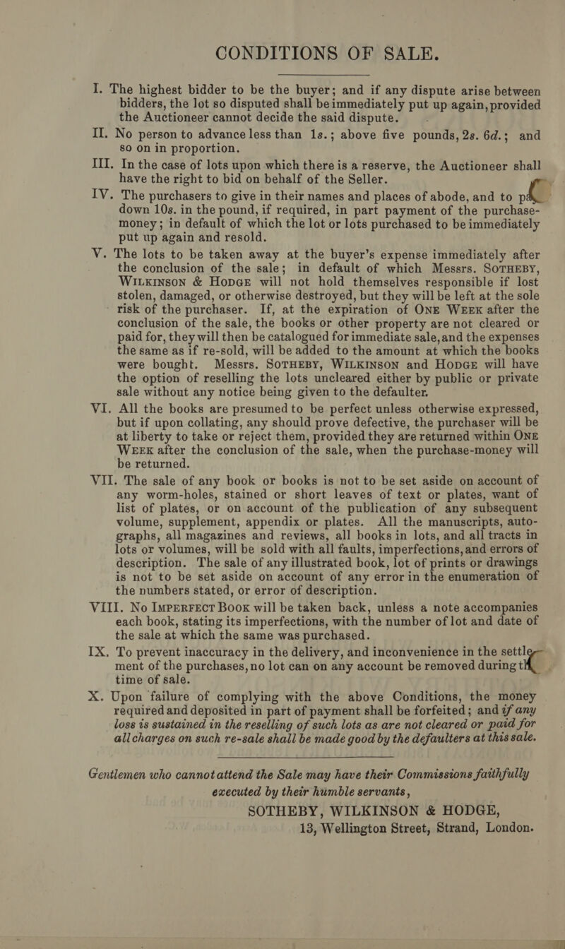 CONDITIONS OF SALE. I. The highest bidder to be the buyer; and if any dispute arise between bidders, the lot so disputed shall be immediately put up again, provided the Auctioneer cannot decide the said dispute. II. No person to advance less than 1s.; above five pounds, 2s. 6d.; and so Onin proportion. — III. In the case of lots upon which there is a reserve, the Auctioneer shall have the right to bid on behalf of the Seller. , IV. The purchasers to give in their names and places of abode, and to pa down 10s. in the pound, if required, in part payment of the purchase- money; in default of which the lot or lots purchased to be immediately put up again and resold. V. The lots to be taken away at the buyer’s expense immediately after the conclusion of the sale; in default of which Messrs. SoTHEBY, WiLxinson &amp; HopcGeE will not hold themselves responsible if lost stolen, damaged, or otherwise destroyed, but they will be left at the sole risk of the purchaser. If, at the expiration of ONE WEEX after the conclusion of the sale, the books or other property are not cleared or paid for, they will then be catalogued for immediate sale, and the expenses the same as if re-sold, will be added to the amount at which the books were bought. Messrs. SoTHEBY, WILKINSON and Honpge will have the option of reselling the lots uncleared either by public or private sale without any notice being given to the defaulter. VI. All the books are presumed to be perfect unless otherwise expressed, but if upon collating, any should prove defective, the purchaser will be at liberty to take or reject them, provided they are returned within ONE WEEX after the conclusion of the sale, when the purchase-money will be returned. VII. The sale of any book or books is not to be set aside on account of any worm-holes, stained or short leaves of text or plates, want of list of plates, or on account of the publication of any subsequent volume, supplement, appendix or plates. All the manuscripts, auto- graphs, all magazines and reviews, all books in lots, and all tracts in lots or volumes, will be sold with all faults, imperfections, and errors of description. The sale of any illustrated book, lot of prints or drawings is not to be set aside on account of any error in the enumeration of the numbers stated, or error of description. VIII. No ImperFect Book will be taken back, unless a note accompanies each book, stating its imperfections, with the number of lot and date of the sale at which the same was purchased. IX, To prevent inaccuracy in the delivery, and inconvenience in the sett] ment of the purchases, no lot can on any account be removed during th time of sale. / X. Upon failure of complying with the above Conditions, the money required and deposited in part of payment shall be forfeited; and if any loss is sustained in the reselling of such lots as are not cleared or paid for allcharges on such re-sale shall be made good by the defaulters at this sale. Gentlemen who cannot attend the Sale may have their Commissions faithfully executed by their humble servants, SOTHEBY, WILKINSON &amp; HODGE,