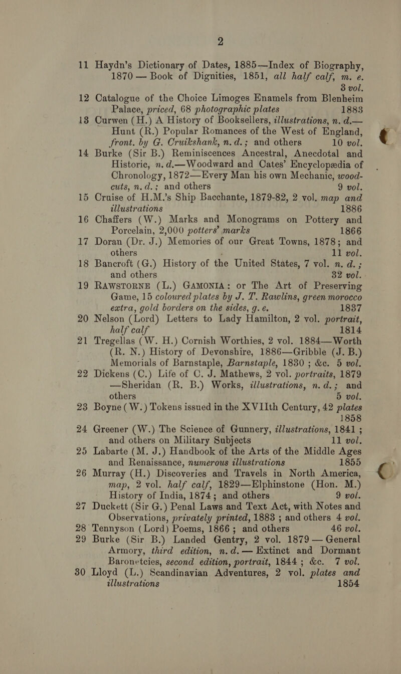 bo — 2 Haydn’s Dictionary of Dates, 1885—Index of Biography, 1870 — Book of Dignities, 1851, all half calf, m. e. Catalogue of the Choice Limoges Enamels from Blenheim Palace, priced, 68 photographic plates 1883 Curwen (H.) A History of Booksellers, illustrations, n. d.— Hunt (R.) Popular Romances of the West of England, Burke (Sir B.) Reminiscences Ancestral, Anecdotal and Historic, n.d.—Woodward and Cates’ Encyclopedia of Chronology, 1872—Every Man his own Mechanic, wood- cuts, n.d.; and others 9 vol. Cruise of H.M.’s Ship Bacchante, 1879-82, 2 vol. map and illustrations 1886 Chaffers (W.) Marks and Monograms on Pottery and Porcelain, 2,000 potters’ marks 1866 Doran (Dr. J.) Memories of our Great Towns, 1878; and Bancroft (G.) History of the United States, 7 vol. n. d. ; RAWSTORNE (L.) GAMONIA: or The Art of Preserving Game, 15 coloured plates by J. T. Rawlins, green morocco extra, gold borders on the sides, g. é. 1837 Nelson (Lord) Letters to Lady Hamilton, 2 vol. portrait, half calf 1814 Tregellas (W. H.) Cornish Worthies, 2 vol. 1884— Worth (R. N.) History of Devonshire, 1886—Gribble (J. B.) Memorials of Barnstaple, Barnstaple, 1830 ; &amp;e. 5 vol. Dickens (C.) Life of C. J. Mathews, 2 vol. portraits, 1879 —Sheridan (R. B.) Works, illustrations, n.d.; and others 5 vol. Boyne ( W.) Tokens issued in the X VIIth Century, 42 plates 1858 Greener (W.) The Science of Gunnery, illustrations, 1841 ; and others on Military Subjects 11 vol. Labarte (M. J.) Handbook of the Arts of the Middle Ages and Renaissance, numerous illustrations 1855 map, 2 vol. half calf, 1829—Elphinstone (Hon. M.) History of India, 1874; and others 9 vol. Duckett (Sir G.) Penal Laws and Text Act, with Notes and Observations, privately printed, 1883 ; and others 4 vol. Tennyson (Lord) Poems, 1866; and others 46 vol. Burke (Sir B.) Landed Gentry, 2 vol. 1879 — General Armory, third edition, n.d. — Extinct and Dormant Baronetcies, second edition, portrait, 1844; &amp;c. 7 vol. Lloyd (L.) Scandinavian Adventures, 2 vol. plates and illustrations 1854