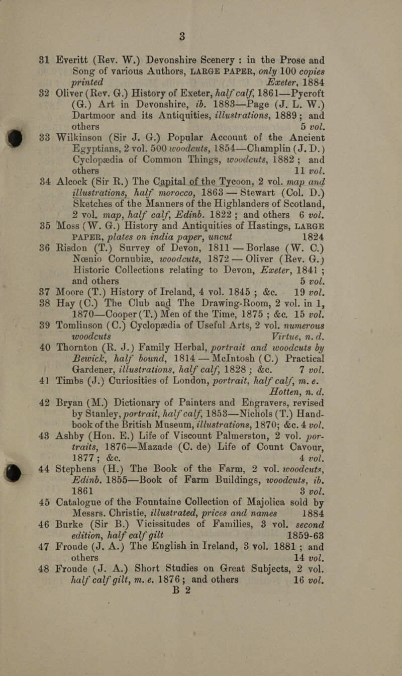 32 33 34 35 36 37 38 39 40 + — 42 43 44 45 46 47 48 3 Song of various Authors, LARGE PAPER, only 100 copies printed Exeter, 1884 Oliver (Rev. G.) History of Exeter, half calf, 1861—Pycroft (G.) Art in Devonshire, 2b. 1883—Page (J. L. W.) Dartmoor and its Antiquities, zllustrations, 1889; and others 5 vol. Wilkinson (Sir J. G.) Popular Account of the Ancient Egyptians, 2 vol. 500 woodcuts, 1854—Champlin (J. D.) Cyclopedia of Common Things, woodcuts, 1882; and others 11 vol. Alcock (Sir R.) The Capital of the Tycoon, 2 vol. map and illustrations, half morocco, 1863 — Stewart (Col. D.) Sketches of the Manners of the Highlanders of Scotland, 2 vol. map, half calf, Edinb. 1822; and others 6 vol. Moss (W. G.) History and Antiquities of Hastings, LARGE PAPER, plates on india paper, uncut 1824 Risdon (T.) Survey of Devon, 1811 — Borlase (W. C.) Neenio Cornubie, woodcuts, 1872 — Oliver (Rev. G.) Historic Collections relating to Devon, Exeter, 184i ; and others 5 vol. Moore (T.) History of Ireland, 4 vol. 1845; &amp;. 19 vol. Hay (C.) The Club and The Drawing-Room, 2 vol. in 1, 1870—Cooper (T.) Men of the Time, 1875 ; &amp;c. 15 vol. Tomlinson (C.) Cyclopedia of Useful Arts, 2 vol. numerous woodcuts Virtue, n. d. Thornton (R. J.) Family Herbal, portrait and woodcuts by Bewick, half bound, 1814 — McIntosh (C.) Practical Gardener, illustrations, half calf, 1828; &amp;c. 7 vol. Timbs (J.) Curiosities of London, portrait, half calf, m. e. Hotten, n. d. Bryan (M.) Dictionary of Painters and Engravers, revised by Stanley, portrait, half calf, 1853—Nichols (T.) Hand- book of the British Museum, ¢llustrations, 1870; &amp;c. 4 vol. Ashby (Hon. E.) Life of Viscount Palmerston, 2 vol. por- traits, 1876—Mazade (C. de) Life of Count Cavour, 1877; &amp;c. 4 vol. Stephens (H.) The Book of the Farm, 2 vol. woodcuts, Edinb. 1855—Book of Farm Buildings, woodcuts, ib. 1861 3 vol. Catalogue of the Fountaine Collection of Majolica sold by Messrs. Christie, illustrated, prices and names 1884 Burke (Sir B.) Vicissitudes of Families, 3 vol. second edition, half calf gilt 1859-63 Froude (J. A.) The English in Ireland, 3 vol. 1881; and others 14 vol. Froude (J. A.) Short Studies on Great Subjects, 2 vol. half calf gilt, m. e. 1876; and others 16 vol. B 2