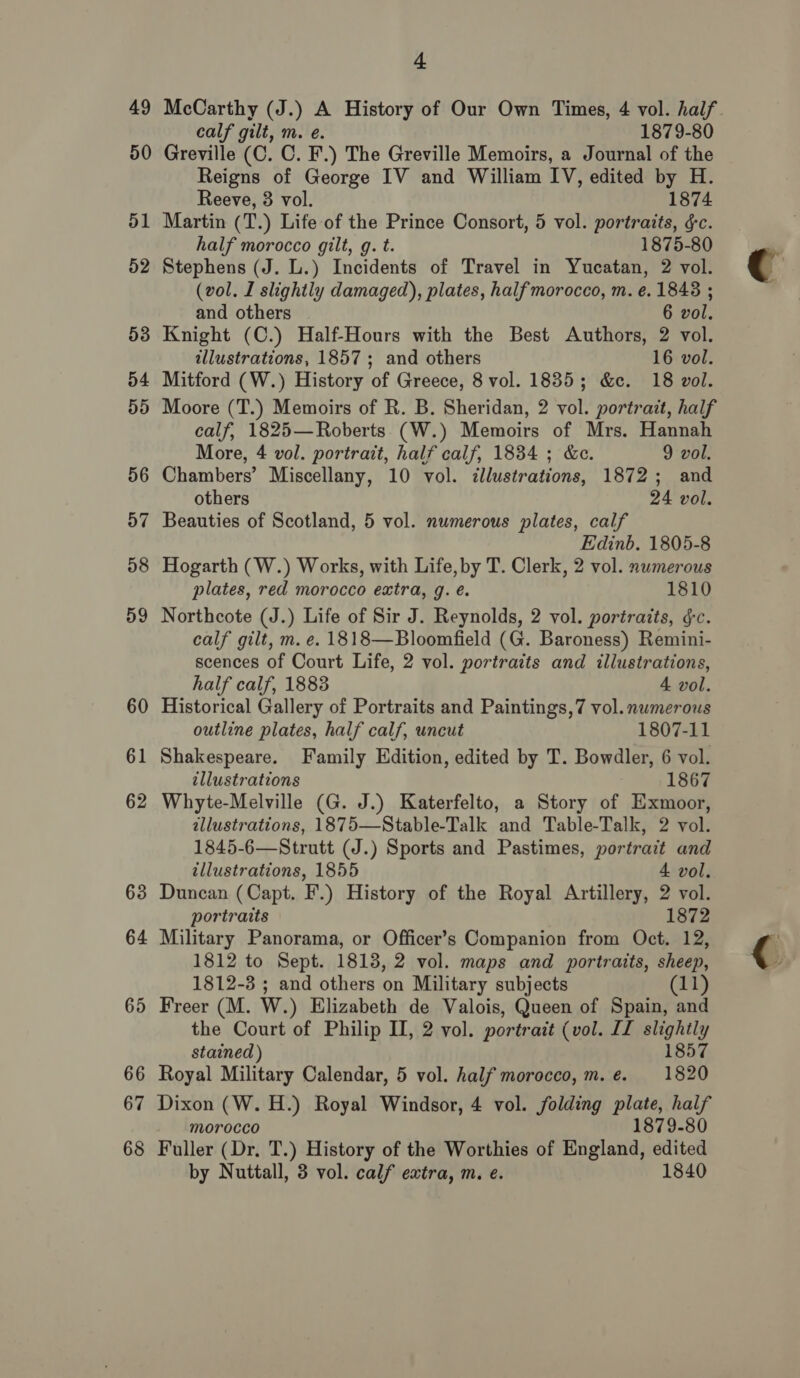 49 50 51 52 53 54 dd 56 4) J] 58 59 60 61 62 63 64 65 66 67 68 + McCarthy (J.) A History of Our Own Times, 4 vol. half. calf gilt, m. e. 1879-80 Greville (C. C. F.) The Greville Memoirs, a Journal of the Reigns of George IV and William IV, edited by H. Reeve, 3 vol. 1874 Martin (T.) Life of the Prince Consort, 5 vol. portraits, gc. half morocco gilt, g. t. 1875-80 Stephens (J. L.) Incidents of Travel in Yucatan, 2 vol. (vol. I slightly damaged), plates, half morocco, m. e. 1843 ; and others 6 vol. Knight (C.) Half-Hours with the Best Authors, 2 vol. illustrations, 1857; and others 16 vol. Mitford (W.) History of Greece, 8 vol. 1835; &amp;c. 18 vol. Moore (T.) Memoirs of R. B. Sheridan, 2 vol. portrait, half calf, 1825—Roberts (W.) Memoirs of Mrs. Hannah More, 4 vol. portrait, half calf, 1834 ; &amp;e. 9 vol. Chambers’ Miscellany, 10 vol. illustrations, 1872; and others 24 vol. Beauties of Scotland, 5 vol. numerous plates, calf Edinb. 1805-8 Hogarth (W.) Works, with Life, by T. Clerk, 2 vol. numerous plates, red morocco extra, q. é. 1810 Northcote (J.) Life of Sir J. Reynolds, 2 vol. portratts, ¢c. calf gilt, m. e. 1818—Bloomfield (G. Baroness) Remini- scences of Court Life, 2 vol. portraits and illustrations, half calf, 1883 4 vol. Historical Gallery of Portraits and Paintings,7 vol. numerous outline plates, half calf, uncut 1807-11 Shakespeare. Family Edition, edited by T. Bowdler, 6 vol. illustrations 1867 Whyte-Melville (G. J.) Katerfelto, a Story of Exmoor, illustrations, 1875—Stable-Talk and Table-Talk, 2 vol. 1845-6—Strutt (J.) Sports and Pastimes, portrait and illustrations, 1855 4 vol. Duncan (Capt. F.) History of the Royal Artillery, 2 vol. portraits 1872 Military Panorama, or Officer’s Companion from Oct. 12, 1812 to Sept. 1813, 2 vol. maps and portraits, sheep 1812-3 ; and others on Military subjects Freer (M. W.) Elizabeth de Valois, Queen of Spain, ae the Court of Philip II, 2 vol. portrait (vol. II slightly stained) 1857 Royal Military Calendar, 5 vol. half morocco, m.e. 1820 Dixon (W. H.) Royal Windsor, 4 vol. folding plate, half morocco 1879-80 Fuller (Dr, T.) History of the Worthies of England, edited