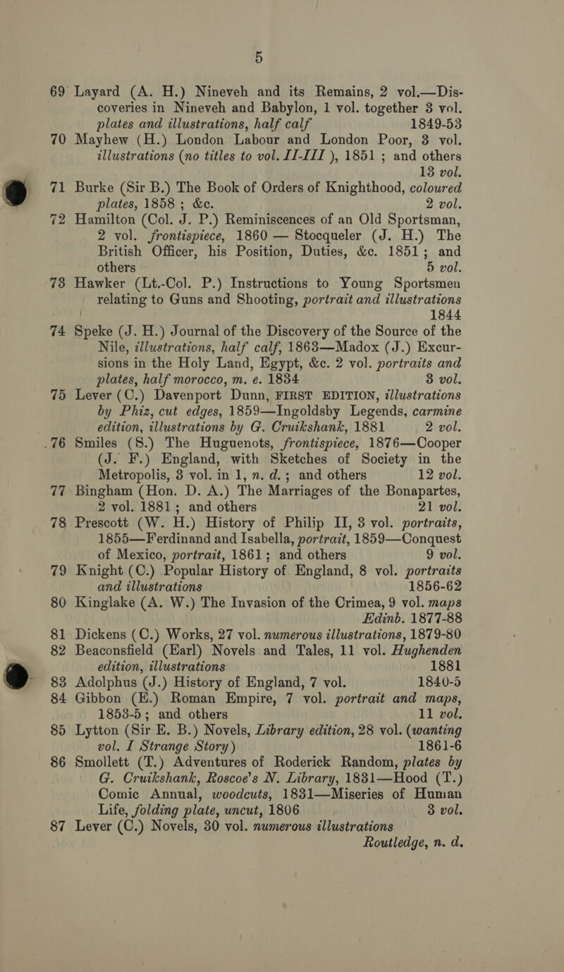 73 74 75 77 78 79 80 81 82 83 84 85 86 87 5 Layard (A. H.) Nineveh and its Remains, 2 vol.—Dis- coveries in Nineveh and Babylon, 1 vol. together 3 vol. plates and illustrations, half calf 1849-53 Mayhew (H.) London Labour and London Poor, 8 vol. illustrations (no titles to vol. JJ-I/I ), 1851 ; and others 13 vol. Burke (Sir B.) The Book of Orders of Knighthood, coloured plates, 1858 ; &amp;c. 2 vol. Hamilton (Col. J. P.) Reminiscences of an Old Sportsman, 2 vol. frontispiece, 1860 — Stocqueler (J. H.) The British Officer, his Position, Duties, &amp;c. 1851; and others 5 vol. Hawker (Lt.-Col. P.) Instructions to Young Sportsmen relating to Guns and Shooting, portrait and illustrations | 1844 Speke (J. H.) Journal of the Discovery of the Source of the Nile, ¢llustrations, half calf, 1863—Madox (J.) Excur- sions in the Holy Land, Egypt, &amp;c. 2 vol. portraits and plates, half morocco, m. e. 1834. 3 vol. Lever (C.) Davenport Dunn, FIRST EDITION, illustrations by Phiz, cut edges, 1859—Ingoldsby Legends, carmine edition, illustrations by G. Cruikshank, 1881 2 vol. Smiles (8.) The Huguenots, frontispiece, 1876—Cooper (J. F.) England, with Sketches of Society in the Metropolis, 3 vol. in 1, n. d.; and others 12 vol. Bingham (Hon. D. A.) The Marriages of the Bonapartes, 2 vol. 1881; and others 21 vol. Prescott (W. H.) History of Philip II, 3 vol. portraits, 1855—Ferdinand and Isabella, portrait, 1859—Conquest of Mexico, portrait, 1861; and others 9 vol. Knight (C.) Popular History of England, 8 vol. portraits and illustrations 1856-62 Kinglake (A. W.) The Invasion of the Crimea, 9 vol. maps Edinb. 1877-88 Dickens (C.) Works, 27 vol. numerous illustrations, 1879-80 Beaconsfield (Harl) Novels and Tales, 11 vol. Hughenden edition, illustrations 1881 Adolphus (on ) History of England, 7 vol. 1840-5 Gibbon (E.) Roman Empire, 7 vol. portrait and maps, 1853-5; and others 11 vol. Lytton (Sir E. B.) Novels, Library edition, 28 vol. (wanting vol. I Strange Story) 1861-6 Smollett (T.) Adventures of Roderick Random, plates by G. Cruikshank, Roscoe’s N. Library, 1831—Hood (T.) Comic Annual, woodcuts, 1831—Miseries of Human Life, folding plate, uncut, 1806 3 vol. Lever (C.) Novels, 30 vol. numerous illustrations Routledge, n. d.