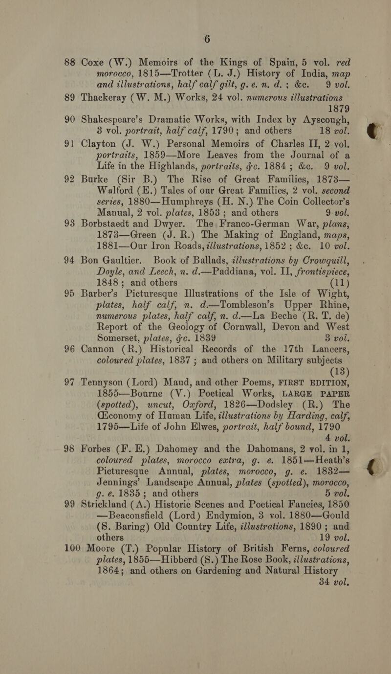 88 89 90 9 — 92 93 94 97 98 9 co 6 Coxe (W.) Memoirs of the Kings of Spain, 5 vol. red morocco, 1815—Trotter (L. J.) History of India, map and illustrations, half calf gilt, g.e.n.d.; &amp;c. 9 vol. Thackeray (W. M.) Works, 24 vol. numerous illustrations 1879 Shakespeare’s Dramatic Works, with Index by Ayscough, 3 vol. portrait, half calf, 1790; and others 18 vol. Clayton (J. W.) Personal Memoirs of Charles II, 2 vol. portraits, 1859—More Leaves from the Journal of a Life in the Highlands, portraits, ¢c. 1884; &amp;c. 9 vol. Burke (Sir B.) The Rise of Great Families, 1873— Walford (E.) Tales of our Great Families, 2 vol. second series, 1880—-Humphreys (H. N.) The Coin Collector’s Manual, 2 vol. plates, 1853 ; and others 9 vol. Borbstaedt and Dwyer. The Franco-German War, plans, 1873—Green (J. R.) The Making of England, maps, 1881—Our Iron Roads, zllustrations, 1852 ; &amp;c. 10 vol. Bon Gaultier. Book of Ballads, dlustrations by Crowquill, Doyle, and Leech, n. d.—Paddiana, vol. II, frontispiece, 1848; and others (11) Barber’s Picturesque Illustrations of the Isle of Wight, plates, half calf, n. d—Tombleson’s Upper Rhine, numerous plates, half calf, n. d.—La Beche (R. T. de) Report of the Geology of Cornwall, Devon and West Somerset, plates, gc. 1839 3 vol. Cannon (R.) Historical Records of the 17th Lancers, coloured plates, 1837 ; aud others on Military subjects 13 Tennyson (Lord) Maud, and other Poems, FIRST Coane 1855—Bourne (V.) Poetical Works, LARGE PAPER (spotted), uncut, Oxford, 1826—Dodsley (R.) The Ciconomy of Human Life, ¢llustrations by Harding, calf, 1795—Life of John Elwes, portrait, half bound, 1790 4 vol. Forbes (F. E.) Dahomey and the Dahomans, 2 vol. in 1, coloured plates, morocco extra, g. @ 1851—Heath’s Picturesque Annual, plates, morocco, g. e. 1832— Jennings’ Landscape Annual, plates (spotted), morocco, g. e. 1835 ; and others 5 vol. Strickland ( A.) Historic Scenes and Poetical Fancies, 1850 —Beaconsfield (Lord) Endymion, 3 vol. 1880—Gould (S. Baring) Old Country Life, cllustrations, 1890 ; and others 19 vol. plates, 1855—Hibberd (S.) The Rose Book, zllustrations, 1864; and others on Gardening and Natural History