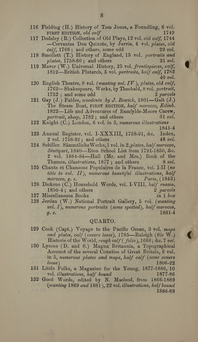 116 117 118 119 120 121 122 123 124 125 12 oO 127 128 129 130 132 8 Fielding (H.) History of Tom Jones, a Foundling, 6 vol. FIRST EDITION, old calf 1749 Dodsley (R.) Collection of Old Plays, 12 vol. old calf, 1744 —Cervantes Don Quixote, by Jarvis, 4 vol. plates, old calf, 1766; and others, some odd 29 vol. Smollett (T.) History of England, 15 vol. portraits and plates, 1758-60; and others 31 vol. Mavor (W.) Universal History, 25 vol. frontispieces, calf, 1812—British Plutarch, 5 vol. portraits, half calf, 1762 40 vol. English Theatre, 8 vol. (wanting vol. IV ), plates, old calf, 1762—Shakespeare, Works, by Theobald, 8 vol. portrait, 1752 ; and some odd 2 parcels Gay (J.) Fables, woodcuts by J. Bewick, 1801—Galt (J.) The Steam Boat, FIRST EDITION, half morocco, Edinb. 1822—Life and Adventures of Bamfylde-Moore Carew, portrait, sheep, 1782; and others 31 vol. Knight (C.) London, 6 vol. in 3, numerous illustrations 1841-4 Annual Register, vol. I-X XXIII, 1758-91, &amp;c. Index, 2 vol. 1758-92; and others 48 vol. Schiller. Sammtliche Werke, 1 vol. in 2, plates, half morocco, Stuttgart, 1840—-Eton School List from 1791-1850, &amp;e. 2 vol. 1864-84—Hall (Mr. and Mrs.) Book of the Thames, zllustrations, 1877 ; and others 8 vol. Chants et Chansons Populaires de la France, vol. I-II (no title to vol. IL), numerous beautiful illustrations, half morocco, g. &amp;. Paris, (1843) Dickens (C.). Household Words, vol. I-VIII, half russia, 1850-4; and others 2 parcels Miscellaneous Books in 1 box Jerdan (W.) National Portrait Gallery, 5 vol. (wanting vol, I), numerous portraits (some spotted), half morocco, g- é 1831-4 QUARTO. Cook (Capt.) Voyage to the Pacific Ocean, 3 vol. maps and plates, calf (covers loose), 1785—Raleigh (Sir W.) Historie of the World, rough calf ( folio), 1666; &amp;c. 7 vol. Lysons (D. and 8.) Magna Britannia, a Topographical Account of the several Counties of Great Britain, 6 vol. in 5, numerous plates and maps, half calf (some covers loose) 1806-22 Little Folks, a Magazine for the Young, 1877-1886, 10 vol. illustrations, half bound 1877-86 Good Words, edited by N. Macleod, from 1866-1889 (wanting 1869 and 1881 ), 22 vol. illustrations, half bound 1886-89